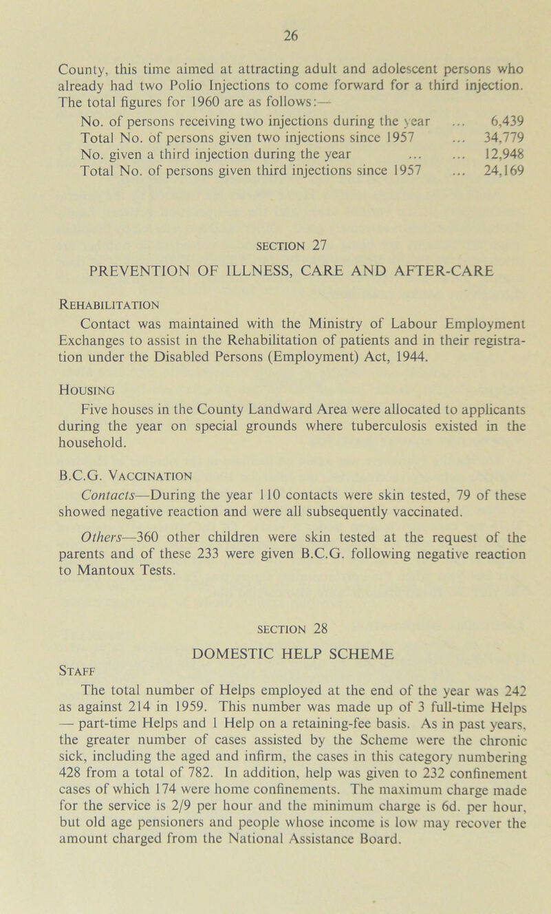 County, this time aimed at attracting adult and adolescent persons who already had two Polio Injections to come forward for a third injection. The total figures for 1960 are as follows:— No. of persons receiving two injections during the year Total No. of persons given two injections since 1957 No. given a third injection during the year Total No. of persons given third injections since 1957 6,439 34,779 12,948 24,169 SECTION 27 PREVENTION OF ILLNESS, CARE AND AFTER-CARE Rehabilitation Contact was maintained with the Ministry of Labour Employment Exchanges to assist in the Rehabifitation of patients and in their registra- tion under the Disabled Persons (Employment) Act, 1944. Housing Five houses in the County Landward Area were allocated to applicants during the year on special grounds where tuberculosis existed in the household. B.C.G. Vaccination Contacts—During the year 110 contacts were skin tested, 79 of these showed negative reaction and were all subsequently vaccinated. Others—360 other children were skin tested at the request of the parents and of these 233 were given B.C.G. following negative reaction to Mantoux Tests. section 28 DOMESTIC HELP SCHEME Staff The total number of Helps employed at the end of the year was 242 as against 214 in 1959. This number was made up of 3 full-time Helps — part-time Helps and 1 Help on a retaining-fee basis. As in past years, the greater number of cases assisted by the Scheme were the chronic sick, including the aged and infirm, the cases in this category numbering 428 from a total of 782. In addition, help was given to 232 confinement cases of which 174 were home confinements. The maximum charge made for the service is 2/9 per hour and the minimum charge is 6d. per hour, but old age pensioners and people whose income is low may recover the amount charged from the National Assistance Board.