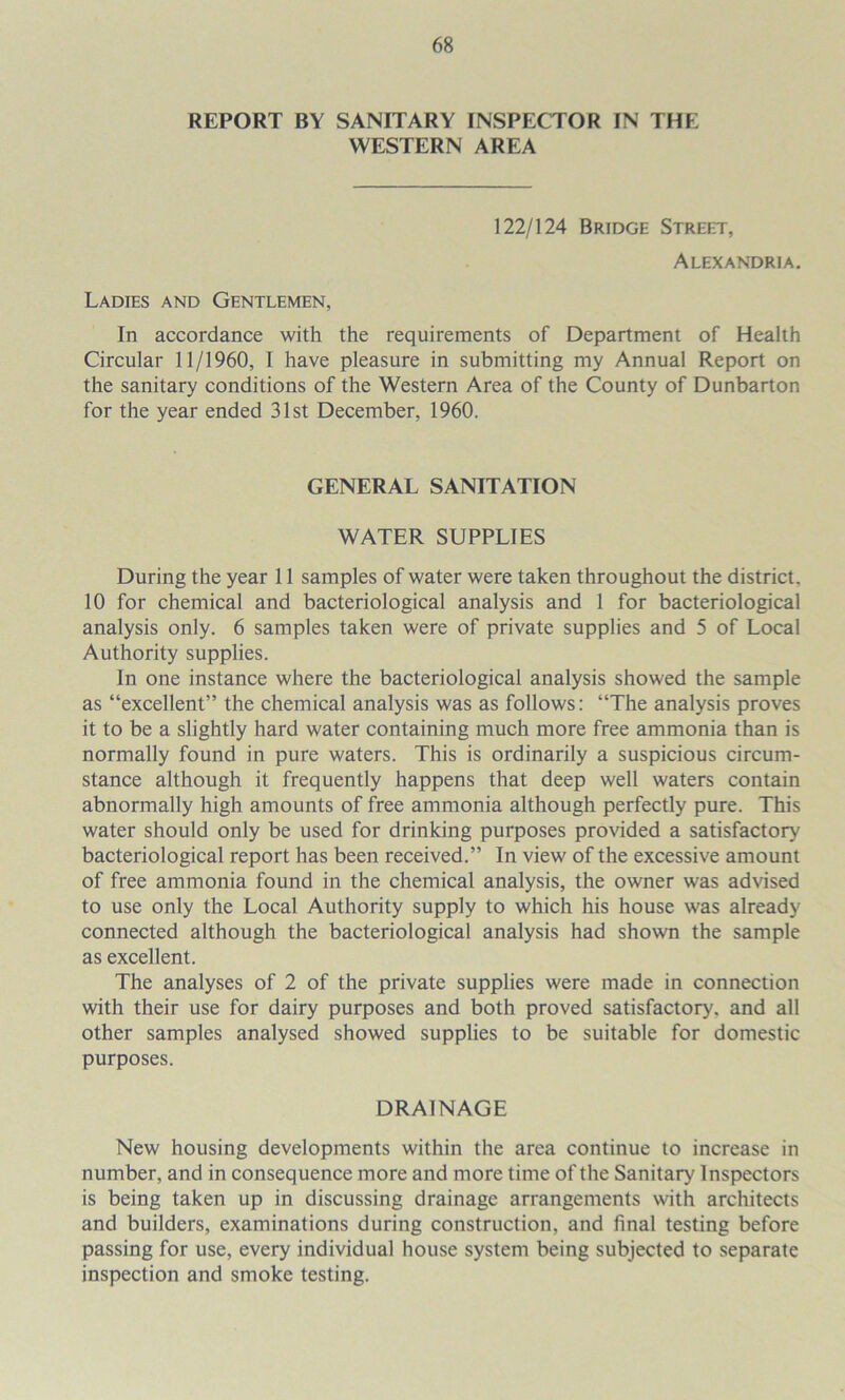 REPORT BY SANITARY INSPECTOR IN THE WESTERN AREA 122/124 Bridge Street, Alexandria. Ladies and Gentlemen, In accordance with the requirements of Department of Health Circular 11/1960, I have pleasure in submitting my Annual Report on the sanitary conditions of the Western Area of the County of Dunbarton for the year ended 31st December, 1960. GENERAL SANITATION WATER SUPPLIES During the year 11 samples of water were taken throughout the district, 10 for chemical and bacteriological analysis and 1 for bacteriological analysis only. 6 samples taken were of private supplies and 5 of Local Authority supplies. In one instance where the bacteriological analysis showed the sample as “excellent” the chemical analysis was as follows: “The analysis proves it to be a slightly hard water containing much more free ammonia than is normally found in pure waters. This is ordinarily a suspicious circum- stance although it frequently happens that deep well waters contain abnormally high amounts of free ammonia although perfectly pure. This water should only be used for drinking purposes provided a satisfactory bacteriological report has been received.” In view of the excessive amount of free ammonia found in the chemical analysis, the owner was advised to use only the Local Authority supply to which his house was already connected although the bacteriological analysis had shown the sample as excellent. The analyses of 2 of the private supplies were made in connection with their use for dairy purposes and both proved satisfactory, and all other samples analysed showed supplies to be suitable for domestic purposes. DRAINAGE New housing developments within the area continue to increase in number, and in consequence more and more time of the Sanitary Inspectors is being taken up in discussing drainage arrangements with architects and builders, examinations during construction, and final testing before passing for use, every individual house system being subjected to separate inspection and smoke testing.