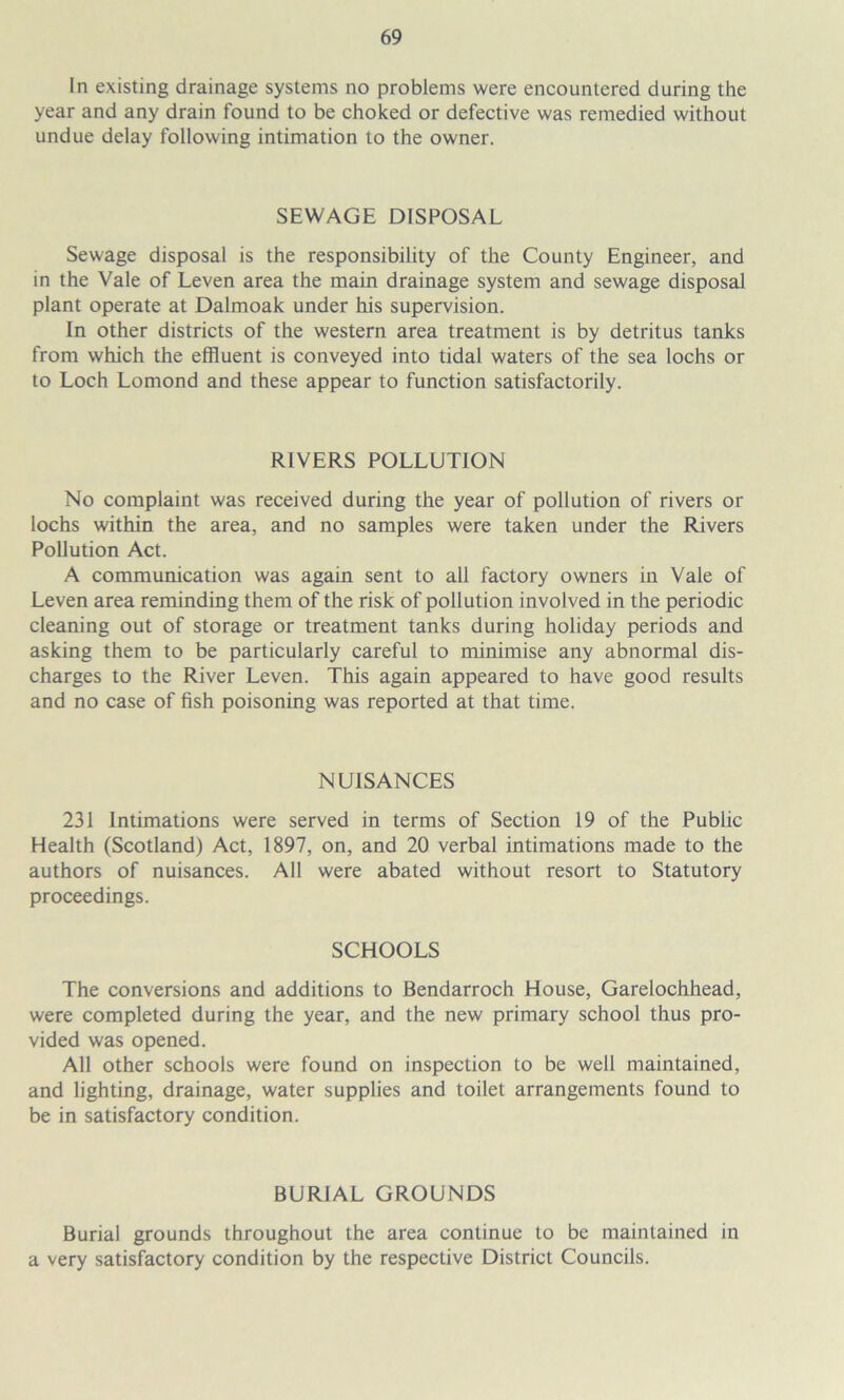 In existing drainage systems no problems were encountered during the year and any drain found to be choked or defective was remedied without undue delay following intimation to the owner. SEWAGE DISPOSAL Sewage disposal is the responsibility of the County Engineer, and in the Vale of Leven area the main drainage system and sewage disposal plant operate at Dalmoak under his supervision. In other districts of the western area treatment is by detritus tanks from which the effluent is conveyed into tidal waters of the sea lochs or to Loch Lomond and these appear to function satisfactorily. RIVERS POLLUTION No complaint was received during the year of pollution of rivers or lochs within the area, and no samples were taken under the Rivers Pollution Act. A communication was again sent to all factory owners in Vale of Leven area reminding them of the risk of pollution involved in the periodic cleaning out of storage or treatment tanks during holiday periods and asking them to be particularly careful to minimise any abnormal dis- charges to the River Leven. This again appeared to have good results and no case of fish poisoning was reported at that time. NUISANCES 231 Intimations were served in terms of Section 19 of the Public Health (Scotland) Act, 1897, on, and 20 verbal intimations made to the authors of nuisances. All were abated without resort to Statutory proceedings. SCHOOLS The conversions and additions to Bendarroch House, Garelochhead, were completed during the year, and the new primary school thus pro- vided was opened. All other schools were found on inspection to be well maintained, and lighting, drainage, water supplies and toilet arrangements found to be in satisfactory condition. BURIAL GROUNDS Burial grounds throughout the area continue to be maintained in a very satisfactory condition by the respective District Councils.