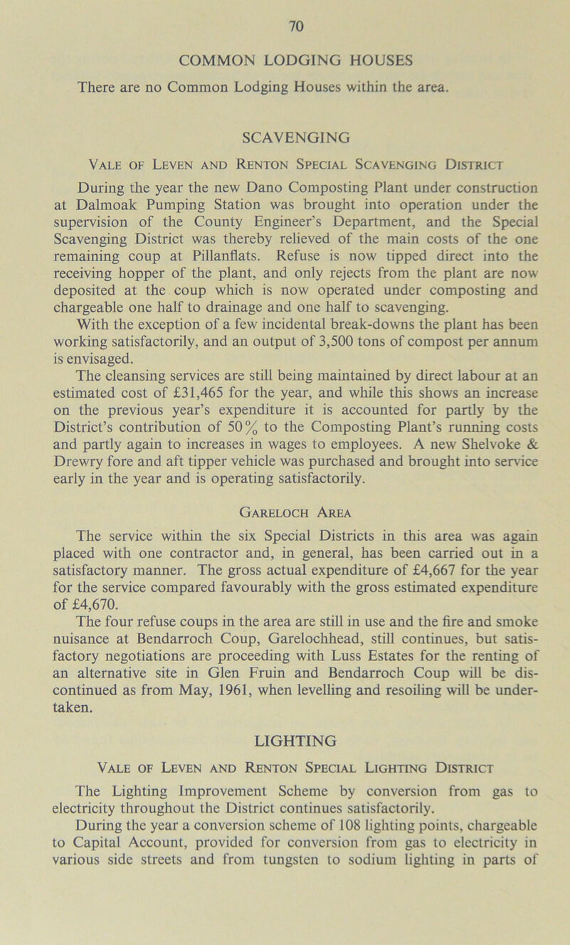 COMMON LODGING HOUSES There are no Common Lodging Houses within the area. SCAVENGING Vale of Leven and Renton Special Scavenging District During the year the new Dano Composting Plant under construction at Dalmoak Pumping Station was brought into operation under the supervision of the County Engineer’s Department, and the Special Scavenging District was thereby relieved of the main costs of the one remaining coup at Pillanflats. Refuse is now tipped direct into the receiving hopper of the plant, and only rejects from the plant are now deposited at the coup which is now operated under composting and chargeable one half to drainage and one half to scavenging. With the exception of a few incidental break-downs the plant has been working satisfactorily, and an output of 3,500 tons of compost per annum is envisaged. The cleansing services are still being maintained by direct labour at an estimated cost of £31,465 for the year, and while this shows an increase on the previous year’s expenditure it is accounted for partly by the District’s contribution of 50% to the Composting Plant’s running costs and partly again to increases in wages to employees. A new Shelvoke & Drewry fore and aft tipper vehicle was purchased and brought into service early in the year and is operating satisfactorily. Gareloch Area The service within the six Special Districts in this area was again placed with one contractor and, in general, has been carried out in a satisfactory manner. The gross actual expenditure of £4,667 for the year for the service compared favourably with the gross estimated expenditure of £4,670. The four refuse coups in the area are still in use and the fire and smoke nuisance at Bendarroch Coup, Garelochhead, still continues, but satis- factory negotiations are proceeding with Luss Estates for the renting of an alternative site in Glen Fruin and Bendarroch Coup will be dis- continued as from May, 1961, when levelling and resoiling will be under- taken. LIGHTING Vale of Leven and Renton Special Lighting District The Lighting Improvement Scheme by conversion from gas to electricity throughout the District continues satisfactorily. During the year a conversion scheme of 108 lighting points, chargeable to Capital Account, provided for conversion from gas to electricity in various side streets and from tungsten to sodium lighting in parts of