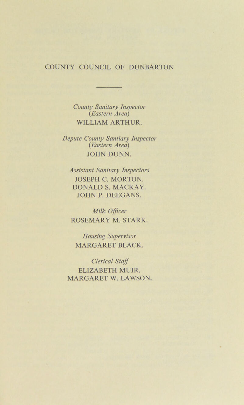 COUNTY COUNCIL OF DUNBARTON County Sanitary Inspector {Eastern Area) WILLIAM ARTHUR. Depute County Santiary Inspector (Eastern Area) JOHN DUNN. Assistant Sanitary Inspectors JOSEPH C. MORTON. DONALD S. MACKAY. JOHN P. DEEGANS. Milk Officer ROSEMARY M. STARK. Housing Supervisor MARGARET BLACK. Clerical Staff ELIZABETH MUIR. MARGARET W. LAWSON.