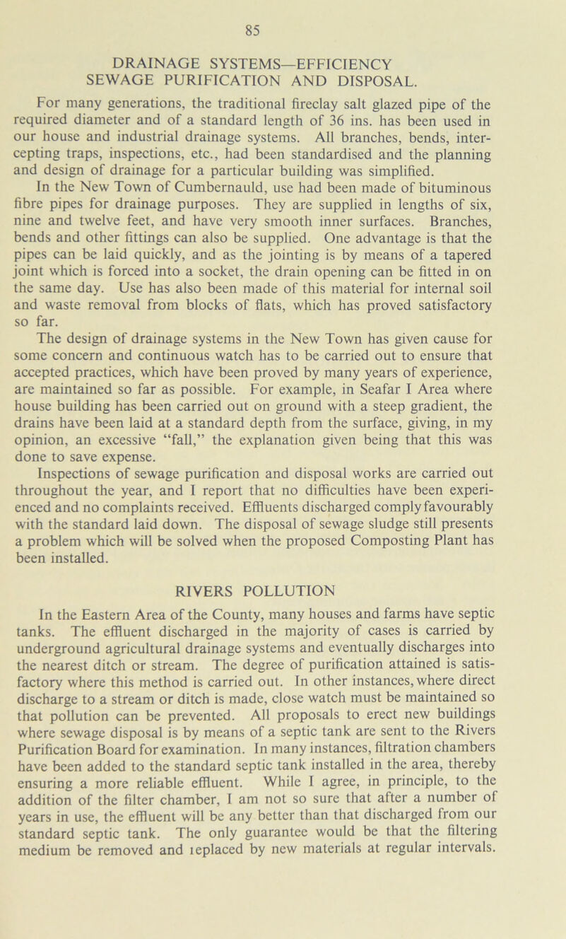 DRAINAGE SYSTEMS—EFFICIENCY SEWAGE PURIFICATION AND DISPOSAL. For many generations, the traditional fireclay salt glazed pipe of the required diameter and of a standard length of 36 ins. has been used in our house and industrial drainage systems. All branches, bends, inter- cepting traps, inspections, etc., had been standardised and the planning and design of drainage for a particular building was simplified. In the New Town of Cumbernauld, use had been made of bituminous fibre pipes for drainage purposes. They are supplied in lengths of six, nine and twelve feet, and have very smooth inner surfaces. Branches, bends and other fittings can also be supplied. One advantage is that the pipes can be laid quickly, and as the jointing is by means of a tapered joint which is forced into a socket, the drain opening can be fitted in on the same day. Use has also been made of this material for internal soil and waste removal from blocks of flats, which has proved satisfactory so far. The design of drainage systems in the New Town has given cause for some concern and continuous watch has to be carried out to ensure that accepted practices, which have been proved by many years of experience, are maintained so far as possible. For example, in Seafar I Area where house building has been carried out on ground with a steep gradient, the drains have been laid at a standard depth from the surface, giving, in my opinion, an excessive “fall,” the explanation given being that this was done to save expense. Inspections of sewage purification and disposal works are carried out throughout the year, and I report that no difficulties have been experi- enced and no complaints received. Effiuents discharged comply favourably with the standard laid down. The disposal of sewage sludge still presents a problem which will be solved when the proposed Composting Plant has been installed. RIVERS POLLUTION In the Eastern Area of the County, many houses and farms have septic tanks. The effiuent discharged in the majority of cases is carried by underground agricultural drainage systems and eventually discharges into the nearest ditch or stream. The degree of purification attained is satis- factory where this method is carried out. In other instances, where direct discharge to a stream or ditch is made, close watch must be maintained so that pollution can be prevented. All proposals to erect new buildings where sewage disposal is by means of a septic tank are sent to the Rivers Purification Board for examination. In many instances, filtration chambers have been added to the standard septic tank installed in the area, thereby ensuring a more reliable effluent. While I agree, in principle, to the addition of the filter chamber, 1 am not so sure that after a number of years in use, the effluent will be any better than that discharged from our standard septic tank. The only guarantee would be that the filtering medium be removed and leplaced by new materials at regular intervals.