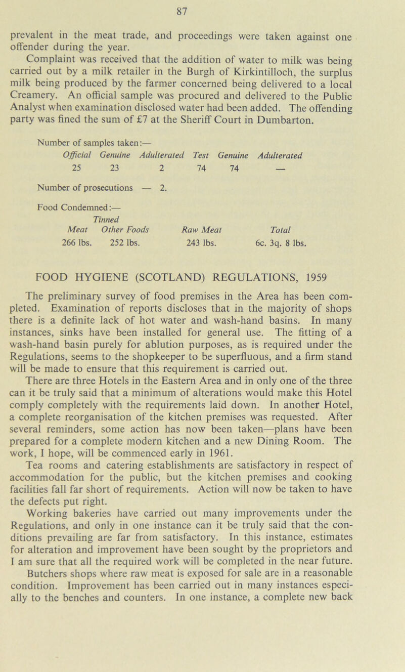 prevalent in the meat trade, and proceedings were taken against one offender during the year. Complaint was received that the addition of water to milk was being carried out by a milk retailer in the Burgh of Kirkintilloch, the surplus milk being produced by the farmer concerned being delivered to a local Creamery. An official sample was procured and delivered to the Public Analyst when examination disclosed water had been added. The offending party was fined the sum of £7 at the Sheriff Court in Dumbarton. Number of samples taken:— Official Genuine Adulterated Test Genuine Adulterated 25 23 2 74 74 — Number of prosecutions — 2. Food Condemned:— Tinned Meat Other Foods Raw Meat Total 266 lbs. 252 lbs. 243 lbs. 6c. 3q. 8 lbs. FOOD HYGIENE (SCOTLAND) REGULATIONS, 1959 The preliminary survey of food premises in the Area has been com- pleted. Examination of reports discloses that in the majority of shops there is a definite lack of hot water and wash-hand basins. In many instances, sinks have been installed for general use. The fitting of a wash-hand basin purely for ablution purposes, as is required under the Regulations, seems to the shopkeeper to be superfluous, and a firm stand will be made to ensure that this requirement is carried out. There are three Hotels in the Eastern Area and in only one of the three can it be truly said that a minimum of alterations would make this Hotel comply completely with the requirements laid down. In another Hotel, a complete reorganisation of the kitchen premises was requested. After several reminders, some action has now been taken—plans have been prepared for a complete modern kitchen and a new Dining Room. The work, I hope, will be commenced early in 1961. Tea rooms and catering establishments are satisfactory in respect of accommodation for the public, but the kitchen premises and cooking facilities fall far short of requirements. Action will now be taken to have the defects put right. Working bakeries have carried out many improvements under the Regulations, and only in one instance can it be truly said that the con- ditions prevailing are far from satisfactory. In this instance, estimates for alteration and improvement have been sought by the proprietors and I am sure that all the required work will be completed in the near future. Butchers shops where raw meat is exposed for sale are in a reasonable condition. Improvement has been carried out in many instances especi- ally to the benches and counters. In one instance, a complete new back