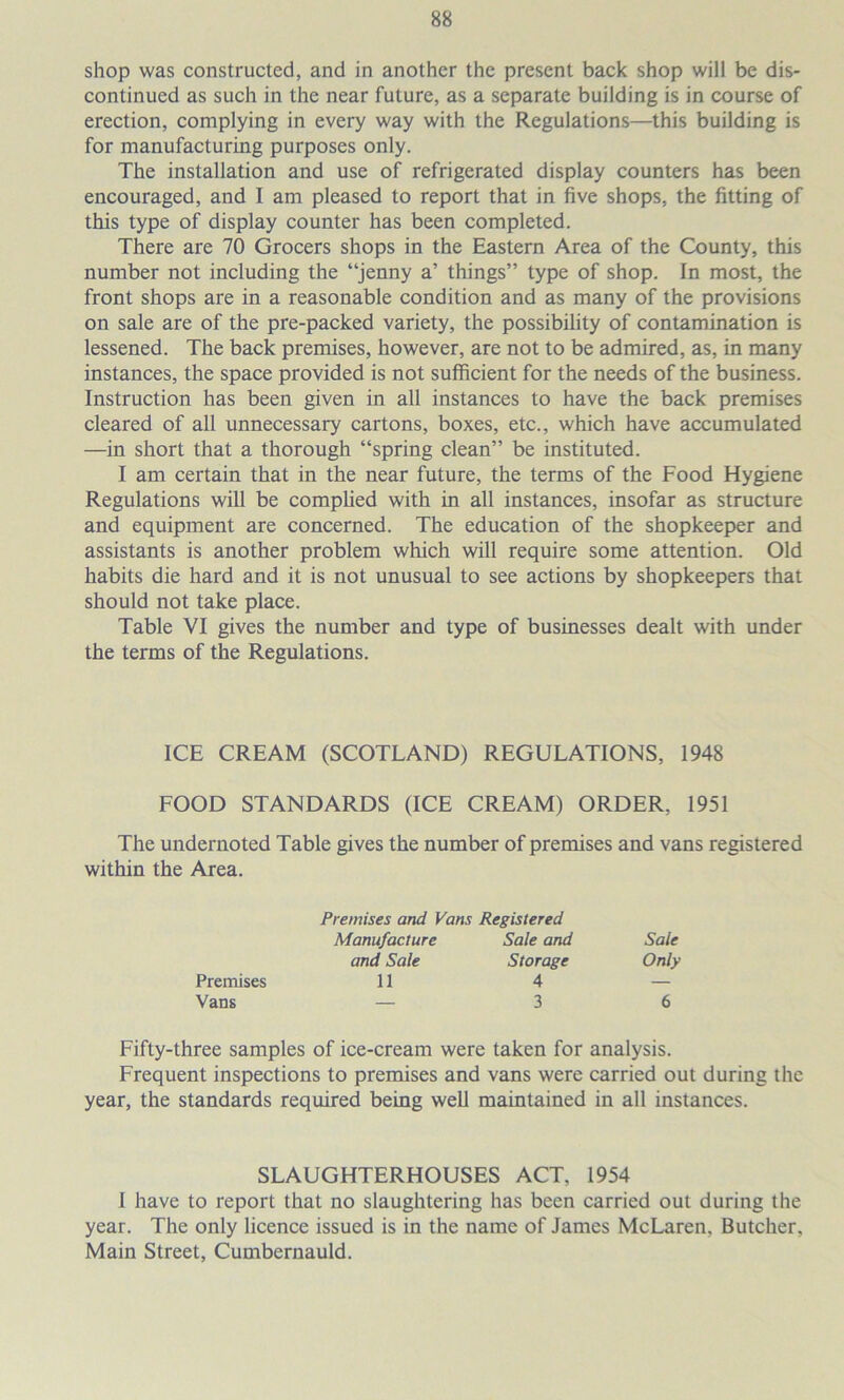 shop was constructed, and in another the present back shop will be dis- continued as such in the near future, as a separate building is in course of erection, complying in every way with the Regulations—this building is for manufacturing purposes only. The installation and use of refrigerated display counters has been encouraged, and I am pleased to report that in five shops, the fitting of this type of display counter has been completed. There are 70 Grocers shops in the Eastern Area of the County, this number not including the “jenny a’ things” type of shop. In most, the front shops are in a reasonable condition and as many of the provisions on sale are of the pre-packed variety, the possibility of contamination is lessened. The back premises, however, are not to be admired, as, in many instances, the space provided is not sufficient for the needs of the business. Instruction has been given in all instances to have the back premises cleared of all unnecessary cartons, boxes, etc., which have accumulated —in short that a thorough “spring clean” be instituted. I am certain that in the near future, the terms of the Food Hygiene Regulations will be complied with in all instances, insofar as structure and equipment are concerned. The education of the shopkeeper and assistants is another problem which will require some attention. Old habits die hard and it is not unusual to see actions by shopkeepers that should not take place. Table VI gives the number and type of businesses dealt with under the terms of the Regulations. ICE CREAM (SCOTLAND) REGULATIONS, 1948 FOOD STANDARDS (ICE CREAM) ORDER, 1951 The undernoted Table gives the number of premises and vans registered within the Area. Premises and Vans Registered Manufacture Sale and and Sale Storage Premises 11 4 Vans — 3 Sale Only 6 Fifty-three samples of ice-cream were taken for analysis. Frequent inspections to premises and vans were carried out during the year, the standards required being well maintained in all instances. SLAUGHTERHOUSES ACT, 1954 1 have to report that no slaughtering has been carried out during the year. The only licence issued is in the name of James McLaren, Butcher, Main Street, Cumbernauld.