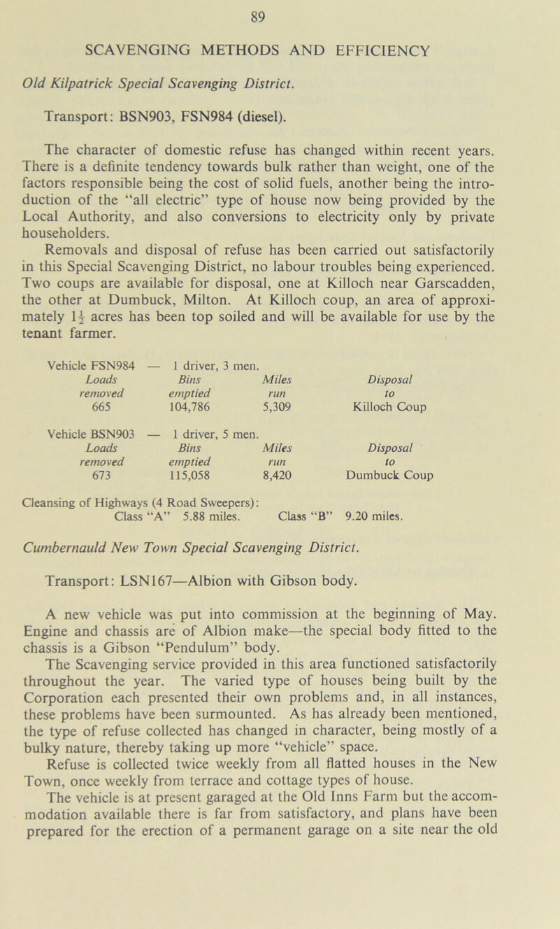 SCAVENGING METHODS AND EFFICIENCY Old Kilpatrick Special Scavenging District. Transport: BSN903, FSN984 (diesel). The character of domestic refuse has changed within recent years. There is a definite tendency towards bulk rather than weight, one of the factors responsible being the cost of solid fuels, another being the intro- duction of the “all electric” type of house now being provided by the Local Authority, and also conversions to electricity only by private householders. Removals and disposal of refuse has been carried out satisfactorily in this Special Scavenging District, no labour troubles being experienced. Two coups are available for disposal, one at Killoch near Garscadden, the other at Dumbuck, Milton. At Killoch coup, an area of approxi- mately 14 acres has been top soiled and will be available for use by the tenant farmer. Vehicle FSN984 Loads removed 665 1 driver, 3 men. Bins Miles emptied run 104,786 5,309 Disposal to Killoch Coup Vehicle BSN903 Loads removed 673 1 driver, 5 men. Bins Miles emptied run 115,058 8,420 Disposal to Dumbuck Coup Cleansing of Highways (4 Road Sweepers): Class “A” 5.88 miles. Class “B” 9.20 miles. Cumbernauld New Town Special Scavenging District. Transport: LSN167—Albion with Gibson body. A new vehicle was put into commission at the beginning of May. Engine and chassis are of Albion make—the special body fitted to the chassis is a Gibson “Pendulum” body. The Scavenging service provided in this area functioned satisfactorily throughout the year. The varied type of houses being built by the Corporation each presented their own problems and, in all instances, these problems have been surmounted. As has already been mentioned, the type of refuse collected has changed in character, being mostly of a bulky nature, thereby taking up more “vehicle” space. Refuse is collected twice weekly from all flatted houses in the New Town, once weekly from terrace and cottage types of house. The vehicle is at present garaged at the Old Inns Farm but the accom- modation available there is far from satisfactory, and plans have been prepared for the erection of a permanent garage on a site near the old