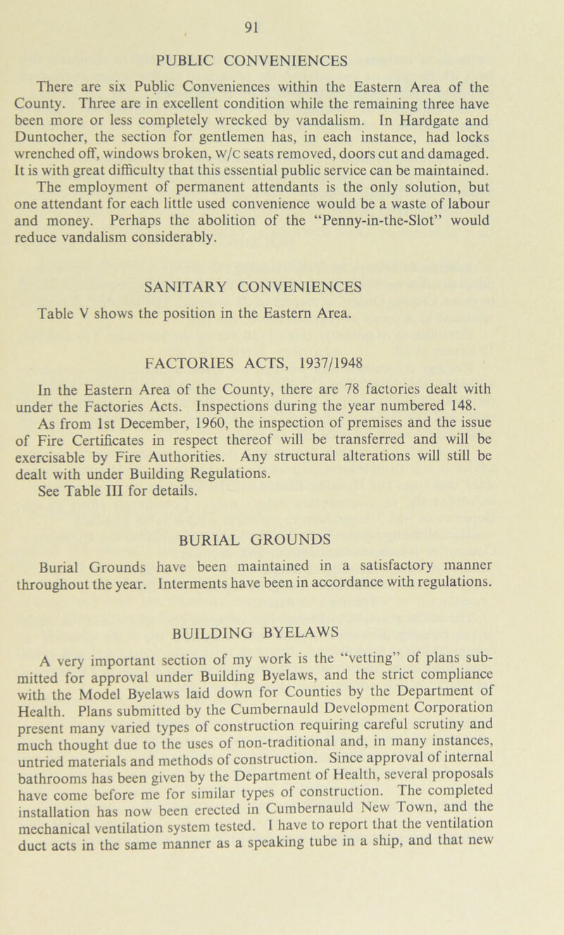 PUBLIC CONVENIENCES There are six Public Conveniences within the Eastern Area of the County. Three are in excellent condition while the remaining three have been more or less completely wrecked by vandalism. In Hardgate and Duntocher, the section for gentlemen has, in each instance, had locks wrenched off, windows broken, w/c seats removed, doors cut and damaged. It is with great difficulty that this essential public service can be maintained. The employment of permanent attendants is the only solution, but one attendant for each little used convenience would be a waste of labour and money. Perhaps the abolition of the “Penny-in-the-Slot” would reduce vandalism considerably. SANITARY CONVENIENCES Table V shows the position in the Eastern Area. FACTORIES ACTS, 1937/1948 In the Eastern Area of the County, there are 78 factories dealt with under the Factories Acts. Inspections during the year numbered 148. As from 1st December, 1960, the inspection of premises and the issue of Fire Certificates in respect thereof will be transferred and will be exercisable by Fire Authorities. Any structural alterations will still be dealt with under Building Regulations. See Table III for details. BURIAL GROUNDS Burial Grounds have been maintained in a satisfactory manner throughout the year. Interments have been in accordance with regulations. BUILDING BYELAWS A very important section of my work is the “vetting of plans sub- mitted for approval under Building Byelaws, and the strict compliance with the Model Byelaws laid down for Counties by the Department of Health. Plans submitted by the Cumbernauld Development Corporation present many varied types of construction requiring careful scrutiny and much thought due to the uses of non-traditional and, in many instances, untried materials and methods of construction. Since approval of internal bathrooms has been given by the Department of Health, several proposals have come before me for similar types of construction. The completed installation has now been erected in Cumbernauld New Town, and the mechanical ventilation system tested. 1 have to report that the ventilation duct acts in the same manner as a speaking tube in a ship, and that new