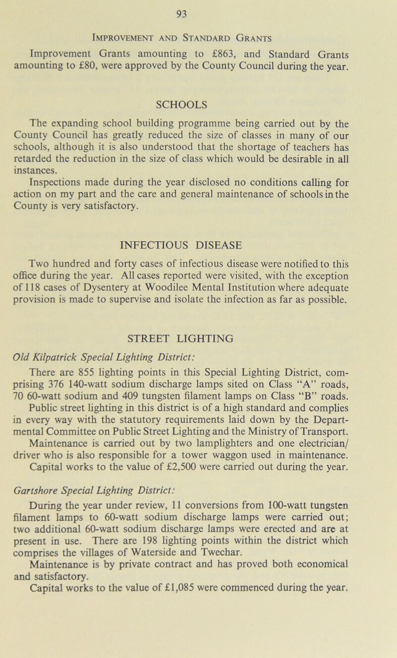 Improvement and Standard Grants Improvement Grants amounting to £863, and Standard Grants amounting to £80, were approved by the County Council during the year. SCHOOLS The expanding school building programme being carried out by the County Council has greatly reduced the size of classes in many of our schools, although it is also understood that the shortage of teachers has retarded the reduction in the size of class which would be desirable in all instances. Inspections made during the year disclosed no conditions calhng for action on my part and the care and general maintenance of schools in the County is very satisfactory. INFECTIOUS DISEASE Two hundred and forty cases of infectious disease were notified to this office during the year. All cases reported were visited, with the exception of 118 cases of Dysentery at Woodilee Mental Institution where adequate provision is made to supervise and isolate the infection as far as possible. STREET LIGHTING Old Kilpatrick Special Lighting District: There are 855 lighting points in this Special Lighting District, com- prising 376 140-watt sodium discharge lamps sited on Class “A” roads, 70 60-watt sodium and 409 tungsten filament lamps on Class “B” roads. Public street Ughting in this district is of a high standard and complies in every way with the statutory requirements laid down by the Depart- mental Committee on Public Street Lighting and the Ministry of Transport. Maintenance is carried out by two lamplighters and one electrician/ driver who is also responsible for a tower waggon used in maintenance. Capital works to the value of £2,500 were carried out during the year. Gartshore Special Lighting District: During the year under review, 11 conversions from 100-watt tungsten filament lamps to 60-watt sodium discharge lamps were carried out; two additional 60-watt sodium discharge lamps were erected and are at present in use. There are 198 lighting points within the district which comprises the villages of Waterside and Tweehar. Maintenance is by private contract and has proved both economical and satisfactory. Capital works to the value of £1,085 were commenced during the year.