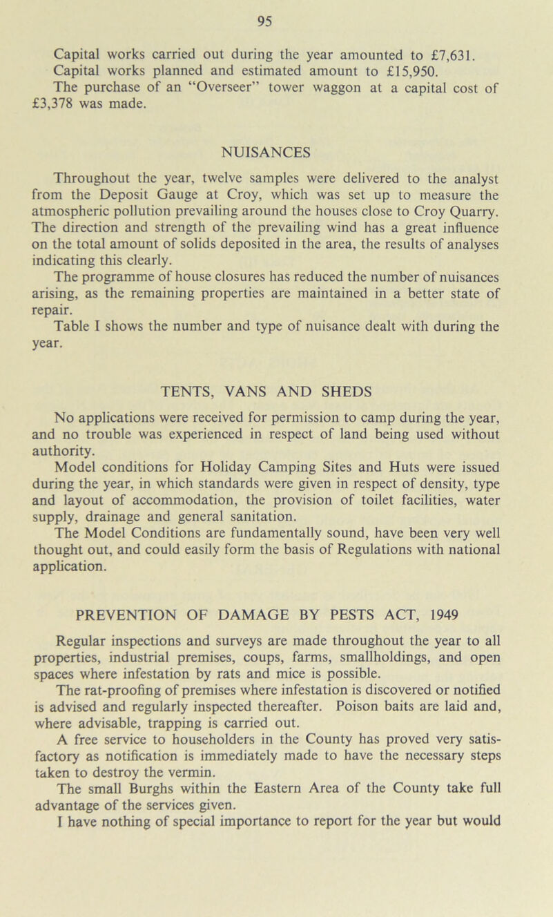 Capital works carried out during the year amounted to £7,631. Capital works planned and estimated amount to £15,950. The purchase of an “Overseer” tower waggon at a capital cost of £3,378 was made. NUISANCES Throughout the year, twelve samples were delivered to the analyst from the Deposit Gauge at Croy, which was set up to measure the atmospheric pollution prevailing around the houses close to Croy Quarry. The direction and strength of the prevailing wind has a great influence on the total amount of solids deposited in the area, the results of analyses indicating this clearly. The programme of house closures has reduced the number of nuisances arising, as the remaining properties are maintained in a better state of repair. Table I shows the number and type of nuisance dealt with during the year. TENTS, VANS AND SHEDS No applications were received for permission to camp during the year, and no trouble was experienced in respect of land being used without authority. Model conditions for Holiday Camping Sites and Huts were issued during the year, in which standards were given in respect of density, type and layout of accommodation, the provision of toilet facilities, water supply, drainage and general sanitation. The Model Conditions are fundamentally sound, have been very well thought out, and could easily form the basis of Regulations with national application. PREVENTION OF DAMAGE BY PESTS ACT, 1949 Regular inspections and surveys are made throughout the year to all properties, industrial premises, coups, farms, smallholdings, and open spaces where infestation by rats and mice is possible. The rat-proofing of premises where infestation is discovered or notified is advised and regularly inspected thereafter. Poison baits are laid and, where advisable, trapping is carried out. A free service to householders in the County has proved very satis- factory as notification is immediately made to have the necessary steps taken to destroy the vermin. The small Burghs within the Eastern Area of the County take full advantage of the services given. I have nothing of special importance to report for the year but would