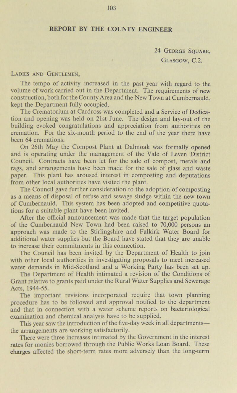 REPORT BY THE COUNTY ENGINEER 24 George Square, Glasgow, C.2. Ladies and Gentlemen, The tempo of activity increased in the past year with regard to the volume of work carried out in the Department. The requirements of new construction, both for the County Area and the New Town at Cumbernauld, kept the Department fully occupied. The Crematorium at Cardross was completed and a Service of Dedica- tion and opening was held on 21st June. The design and lay-out of the building evoked congratulations and appreciation from authorities on cremation. For the six-month period to the end of the year there have been 64 cremations. On 26th May the Compost Plant at Dalmoak was formally opened and is operating under the management of the Vale of Leven District Council. Contracts have been let for the sale of compost, metals and rags, and arrangements have been made for the sale of glass and waste paper. This plant has aroused interest in composting and deputations from other local authorities have visited the plant. The Council gave further consideration to the adoption of composting as a means of disposal of refuse and sewage sludge within the new town of Cumbernauld. This system has been adopted and competitive quota- tions for a suitable plant have been invited. After the official announcement was made that the target population of the Cumbernauld New Town had been raised to 70,000 persons an approach was made to the Stirlingshire and Falkirk Water Board for additional water supplies but the Board have stated that they are unable to increase their commitments in this connection. The Council has been invited by the Department of Health to join with other local authorities in investigating proposals to meet increased water demands in Mid-Scotland and a Working Party has been set up. The Department of Health intimated a revision of the Conditions of Grant relative to grants paid under the Rural Water Supplies and Sewerage Acts, 1944-55. The important revisions incorporated require that town planning procedure has to be followed and approval notified to the department and that in connection with a water scheme reports on bacteriological examination and chemical analysis have to be supplied. This year saw the introduction of the five-day week in all departments— the arrangements are working satisfactorily. There were three increases intimated by the Government in the interest rates for monies borrowed through the Public Works Loan Board. These charges affected the short-term rates more adversely than the long-term