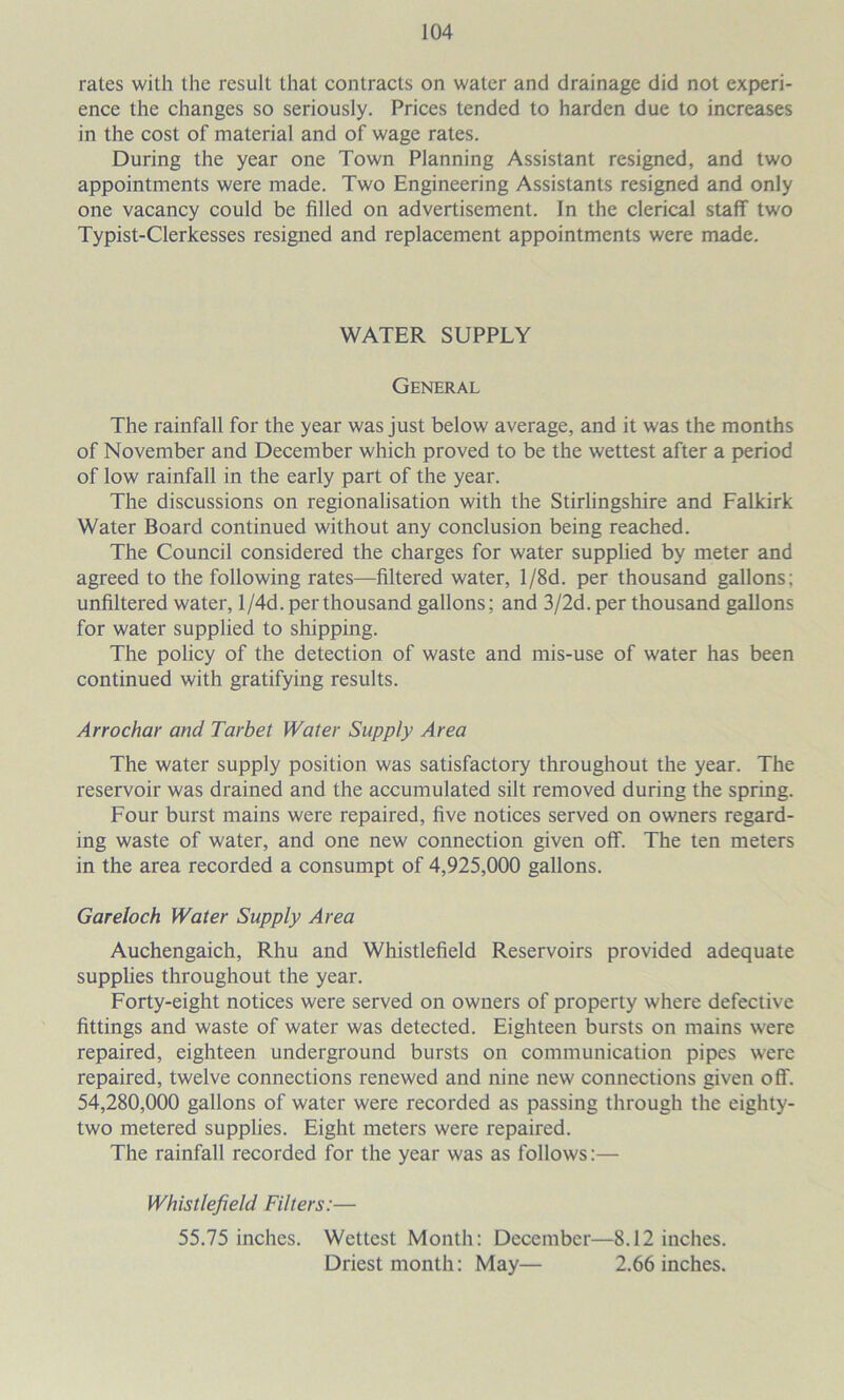 rates with the result that contracts on water and drainage did not experi- ence the changes so seriously. Prices tended to harden due to increases in the cost of material and of wage rates. During the year one Town Planning Assistant resigned, and two appointments were made. Two Engineering Assistants resigned and only one vacancy could be filled on advertisement. In the clerical staff two Typist-Clerkesses resigned and replacement appointments were made. WATER SUPPLY General The rainfall for the year was just below average, and it was the months of November and December which proved to be the wettest after a period of low rainfall in the early part of the year. The discussions on regionalisation with the Stirlingshire and Falkirk Water Board continued without any conclusion being reached. The Council considered the charges for water supplied by meter and agreed to the following rates—filtered water, l/8d. per thousand gallons; unfiltered water, l/4d. per thousand gallons; and 3/2d. per thousand gallons for water supplied to shipping. The policy of the detection of waste and mis-use of water has been continued with gratifying results. Arrochar and Tarbet Water Supply Area The water supply position was satisfactory throughout the year. The reservoir was drained and the accumulated silt removed during the spring. Four burst mains were repaired, five notices served on owners regard- ing waste of water, and one new connection given off. The ten meters in the area recorded a consumpt of 4,925,000 gallons. Gareloch Water Supply Area Auchengaich, Rhu and Whistlefield Reservoirs provided adequate supphes throughout the year. Forty-eight notices were served on owners of property where defective fittings and waste of water was detected. Eighteen bursts on mains were repaired, eighteen underground bursts on communication pipes were repaired, twelve connections renewed and nine new connections given off. 54,280,000 gallons of water were recorded as passing through the eighty- two metered supplies. Eight meters were repaired. The rainfall recorded for the year was as follows:— Whistlefield Filters:— 55.75 inches. Wettest Month: December—8.12 inches. Driest month: May— 2.66 inches.