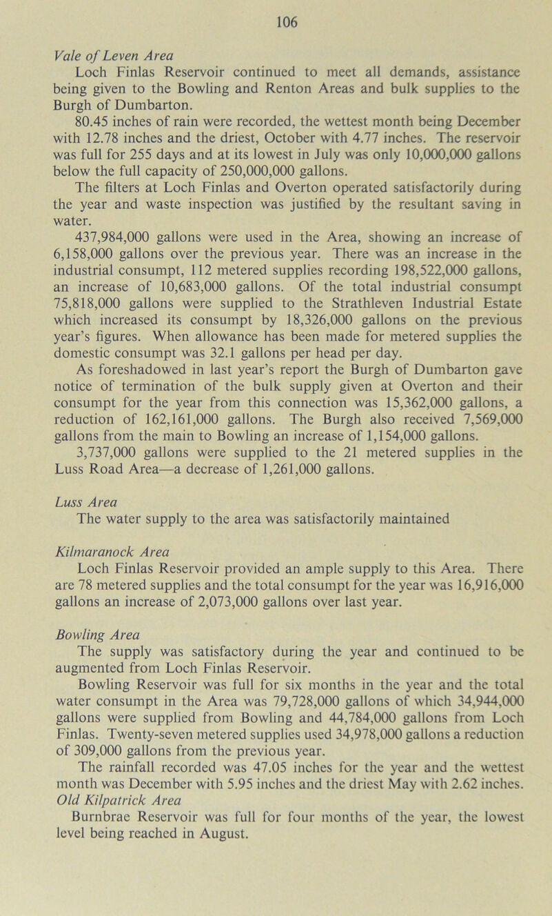 Vale of Leven Area Loch Finlas Reservoir continued to meet all demands, assistance being given to the Bowling and Renton Areas and bulk supplies to the Burgh of Dumbarton. 80.45 inches of rain were recorded, the wettest month being December with 12.78 inches and the driest, October with 4.77 inches. The reservoir was full for 255 days and at its lowest in July was only 10,000,000 gallons below the full capacity of 250,000,000 gallons. The filters at Loch Finlas and Overton operated satisfactorily during the year and waste inspection was justified by the resultant saving in water. 437.984.000 gallons were used in the Area, showing an increase of 6.158.000 gallons over the previous year. There was an increase in the industrial consumpt, 112 metered supplies recording 198,522,000 gallons, an increase of 10,683,000 gallons. Of the total industrial consumpt 75.818.000 gallons were supplied to the Strathleven Industrial Estate which increased its consumpt by 18,326,000 gallons on the previous year’s figures. When allowance has been made for metered supplies the domestic consumpt was 32.1 gallons per head per day. As foreshadowed in last year’s report the Burgh of Dumbarton gave notice of termination of the bulk supply given at Overton and their consumpt for the year from this connection was 15,362,000 gallons, a reduction of 162,161,000 gallons. The Burgh also received 7,569,000 gallons from the main to Bowling an increase of 1,154,000 gallons. 3.737.000 gallons were supplied to the 21 metered supplies in the Luss Road Area—a decrease of 1,261,000 gallons. Luss Area The water supply to the area was satisfactorily maintained Kilmaranock Area Loch Finlas Reservoir provided an ample supply to this Area. There are 78 metered supplies and the total consumpt for the year was 16,916,000 gallons an increase of 2,073,000 gallons over last year. Bowling Area The supply was satisfactory during the year and continued to be augmented from Loch Finlas Reservoir. Bowling Reservoir was full for six months in the year and the total water consumpt in the Area was 79,728,000 gallons of which 34,944,000 gallons were supplied from Bowling and 44,784,000 gallons from Loch Finlas. Twenty-seven metered supplies used 34,978,000 gallons a reduction of 309,000 gallons from the previous year. The rainfall recorded was 47.05 inches for the year and the wettest month was December with 5.95 inches and the driest May with 2.62 inches. Old Kilpatrick Area Burnbrae Reservoir was full for four months of the year, the lowest level being reached in August.