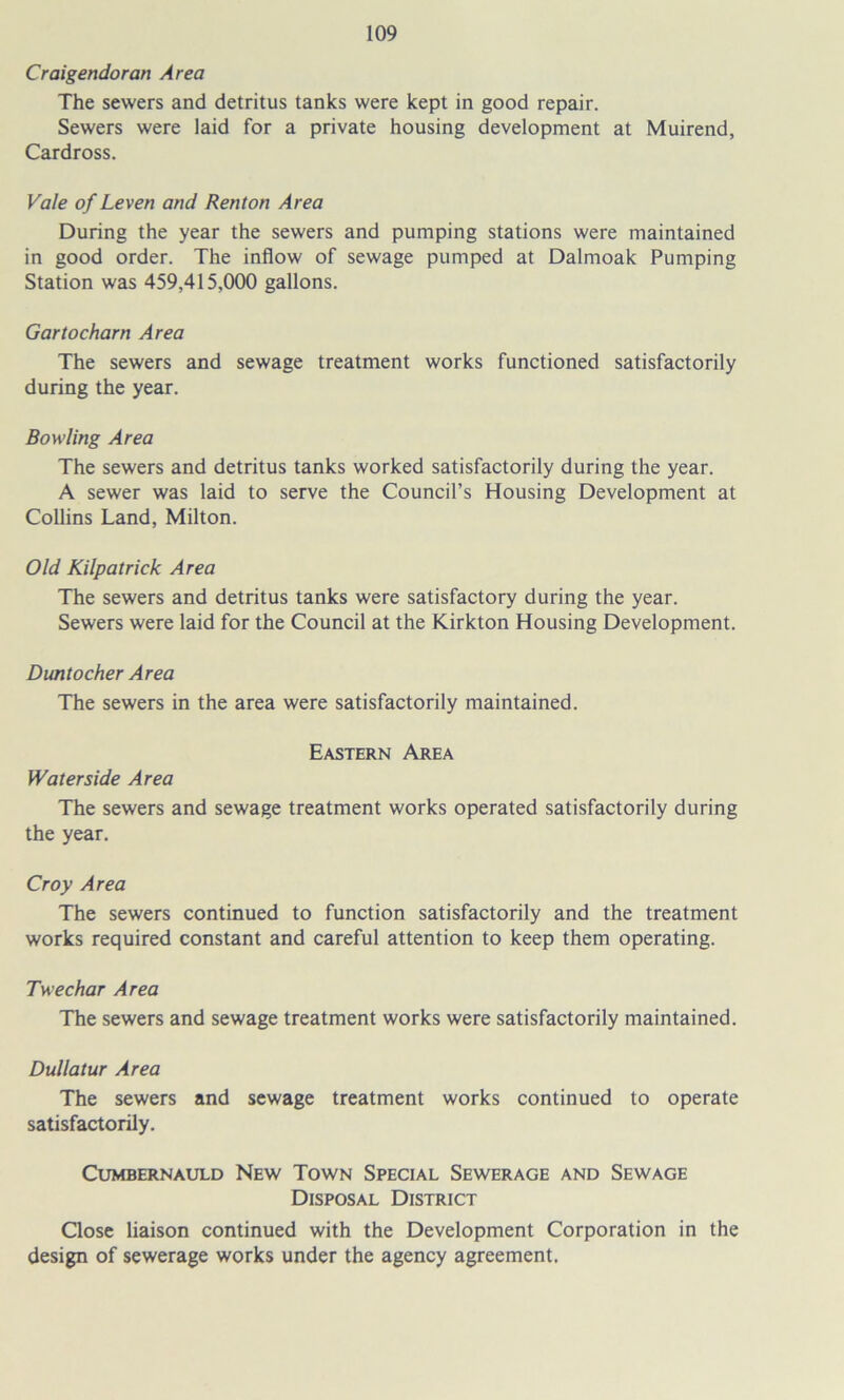 Craigendoran Area The sewers and detritus tanks were kept in good repair. Sewers were laid for a private housing development at Muirend, Cardross. Vale of Leven and Renton Area During the year the sewers and pumping stations were maintained in good order. The inflow of sewage pumped at Dalmoak Pumping Station was 459,415,000 gallons. Gartocharn Area The sewers and sewage treatment works functioned satisfactorily during the year. Bowling Area The sewers and detritus tanks worked satisfactorily during the year. A sewer was laid to serve the Council’s Housing Development at Collins Land, Milton. Old Kilpatrick Area The sewers and detritus tanks were satisfactory during the year. Sewers were laid for the Council at the Kirkton Housing Development. Dimtocher Area The sewers in the area were satisfactorily maintained. Eastern Area Waterside Area The sewers and sewage treatment works operated satisfactorily during the year. Cray Area The sewers continued to function satisfactorily and the treatment works required constant and careful attention to keep them operating. Twechar Area The sewers and sewage treatment works were satisfactorily maintained. Dullatur Area The sewers and sewage treatment works continued to operate satisfactorily. Cumbernauld New Town Special Sewerage and Sewage Disposal District Close liaison continued with the Development Corporation in the design of sewerage works under the agency agreement.