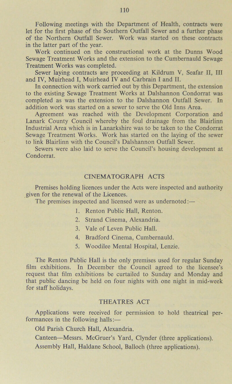 Following meetings with the Department of Health, contracts were let for the first phase of the Southern Outfall Sewer and a further phase of the Northern Outfall Sewer. Work was started on these contracts in the latter part of the year. Work continued on the constructional work at the Dunns Wood Sewage Treatment Works and the extension to the Cumbernauld Sewage Treatment Works was completed. Sewer laying contracts are proceeding at Kildrum V, Seafar II, III and IV, Muirhead I, Muirhead IV and Carbrain I and II. In connection with work carried out by this Department, the extension to the existing Sewage Treatment Works at Dalshannon Condorrat was completed as was the extension to the Dalshannon Outfall Sewer. In addition work was started on a sewer to serve the Old Inns Area. Agreement was reached with the Development Corporation and Lanark County Council whereby the foul drainage from the Blairlinn Industrial Area which is in Lanarkshire was to be taken to the Condorrat Sewage Treatment Works. Work has started on the laying of the sewer to link Blairlinn with the Council’s Dalshannon Outfall Sewer. Sewers were also laid to serve the Council’s housing development at Condorrat. CINEMATOGRAPH ACTS Premises holding licences under the Acts were inspected and authority given for the renewal of the Licences. The premises inspected and licensed were as undernoted:— 1. Renton Public Hall, Renton. 2. Strand Cinema, Alexandria. 3. Vale of Leven Public Hall. 4. Bradford Cinema, Cumbernauld. 5. Woodilee Mental Hospital, Lenzie. The Renton Public Hall is the only premises used for regular Sunday film exhibitions. In December the Council agreed to the licensee’s request that film exhibitions be curtailed to Sunday and Monday and that public dancing be held on four nights with one night in mid-week for staff holidays. THEATRES ACT Applications were received for permission to hold theatrical per- formances in the following halls:— Old Parish Church Hall, Alexandria. Canteen—Messrs. McGruer’s Yard, Clynder (three applications). Assembly Hall, Haldane School, Balloch (three applications).