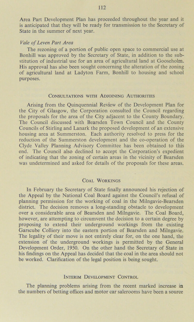 Area Part Development Plan has proceeded throughout the year and it is anticipated that they will be ready for transmission to the Secretary of State in the summer of next year. Vale of Leven Part Area The rezoning of a portion of public open space to commercial use at Bonhill was approved by the Secretary of State, in addition to the sub- stitution of industrial use for an area of agricultural land at Gooseholm. His approval has also been sought concerning the alteration of the zoning of agricultural land at Ladyton Farm, Bonhill to housing and school purposes. Consultations with Adjoining Authorities Arising from the Quinquennial Review of the Development Plan for the City of Glasgow, the Corporation consulted the Council regarding the proposals for the area of the City adjacent to the County Boundary. The Council discussed with Bearsden Town Council and the County Councils of Stirling and Lanark the proposed development of an extensive housing area at Summerston. Each authority resolved to press for the reduction of the Summerston development and the co-operation of the Clyde Valley Planning Advisory Committee has been obtained to this end. The Council also declined to accept the Corporation’s expedient of indicating that the zoning of certain areas in the vicinity of Bearsden was undetermined and asked for details of the proposals for these areas. Coal Workings In February the Secretary of State finally announced his rejection of the Appeal by the National Coal Board against the Council’s refusal of planning permission for the working of coal in the Milngavie-Bearsden district. The decision removes a long-standing obstacle to development over a considerable area of Bearsden and Milngavie. The Coal Board, however, are attempting to circumvent the decision to a certain degree by proposing to extend their underground workings from the existing Garscube Colliery into the eastern portion of Bearsden and Milngavie. The legality of their move is not entirely clear for, on the one hand, the extension of the underground workings is permitted by the General Development Order, 1950. On the other hand the Secretary of State in his findings on the Appeal has decided that the coal in the area should not be worked. Clarification of the legal position is being sought. Interim Development Control The planning problems arising from the recent marked increase in the numbers of betting offices and motor car salerooms have been a source