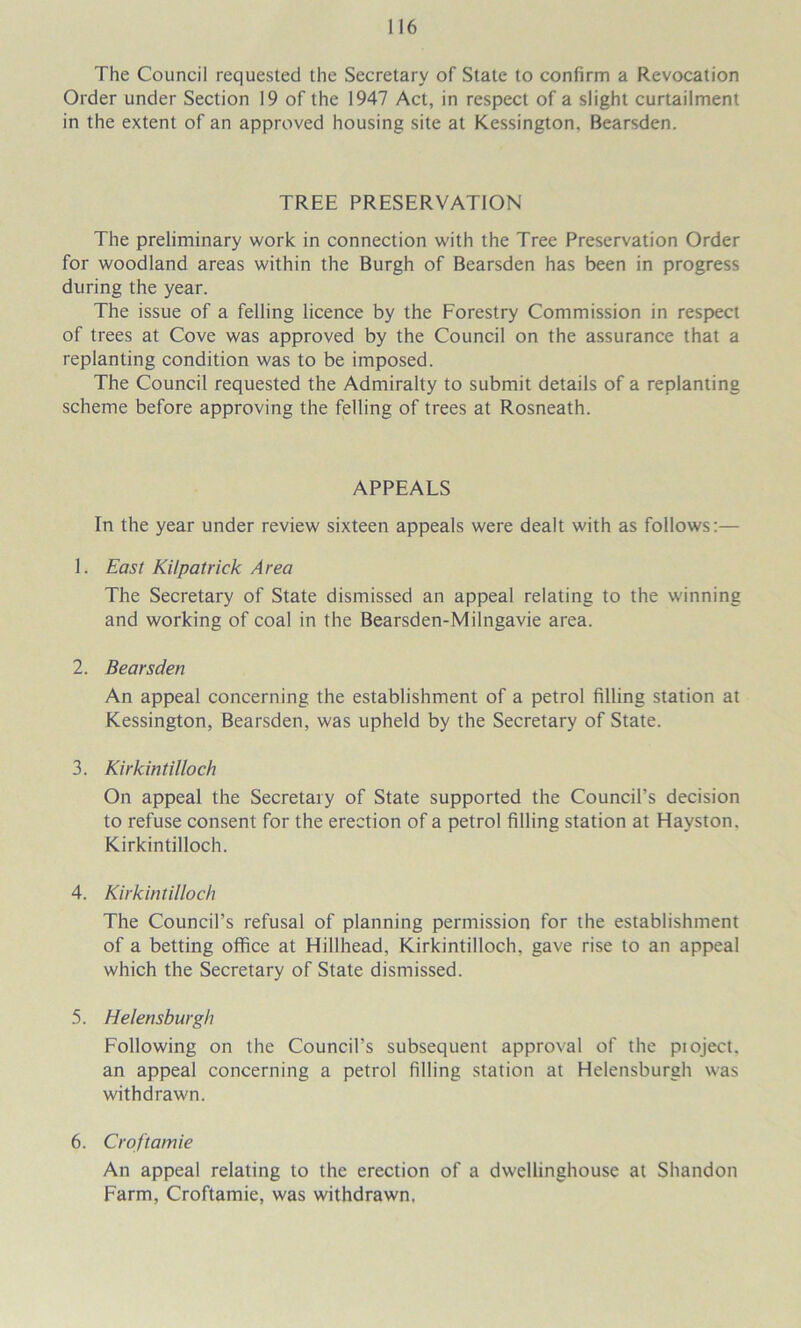 The Council requested the Secretary of State to confirm a Revocation Order under Section 19 of the 1947 Act, in respect of a slight curtailment in the extent of an approved housing site at Kessington, Bearsden. TREE PRESERVATION The preliminary work in connection with the Tree Preservation Order for woodland areas within the Burgh of Bearsden has been in progress during the year. The issue of a felling licence by the Forestry Commission in respect of trees at Cove was approved by the Council on the assurance that a replanting condition was to be imposed. The Council requested the Admiralty to submit details of a replanting scheme before approving the felling of trees at Rosneath. APPEALS In the year under review sixteen appeals were dealt with as follows:— 1. East Kilpatrick Area The Secretary of State dismissed an appeal relating to the winning and working of coal in the Bearsden-Milngavie area. 2. Bearsden An appeal concerning the establishment of a petrol filling station at Kessington, Bearsden, was upheld by the Secretary of State. 3. Kirkintilloch On appeal the Secretary of State supported the Council’s decision to refuse consent for the erection of a petrol filling station at Hayston. Kirkintilloch. 4. Kirkintilloch The Council’s refusal of planning permission for the establishment of a betting office at Hillhead, Kirkintilloch, gave rise to an appeal which the Secretary of State dismissed. 5. Helensburgh Following on the Council’s subsequent approval of the pioject, an appeal concerning a petrol filling station at Helensburgh was withdrawn. 6. Croftamie An appeal relating to the erection of a dwellinghouse at Shandon Farm, Croftamie, was withdrawn.