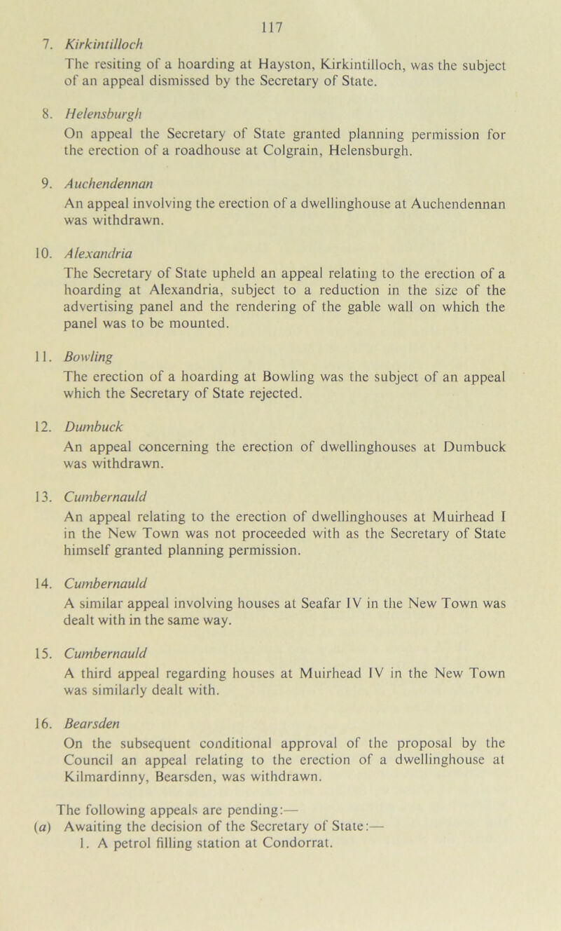 7. Kirkintilloch The resiting of a hoarding at Hayston, Kirkintilloch, was the subject of an appeal dismissed by the Secretary of State. 8. Helensburgh On appeal the Secretary of State granted planning permission for the erection of a roadhouse at Colgrain, Helensburgh. 9. Auchendennan An appeal involving the erection of a dwellinghouse at Auchendennan was withdrawn. 10. Alexandria The Secretary of State upheld an appeal relating to the erection of a hoarding at Alexandria, subject to a reduction in the size of the advertising panel and the rendering of the gable wall on which the panel was to be mounted. 11. Bowling The erection of a hoarding at Bowling was the subject of an appeal which the Secretary of State rejected. 12. Dumbuck An appeal concerning the erection of dwellinghouses at Dumbuck was withdrawn. 13. Cumbernauld An appeal relating to the erection of dwellinghouses at Muirhead 1 in the New Town was not proceeded with as the Secretary of State himself granted planning permission. 14. Cumbernauld A similar appeal involving houses at Seafar IV in the New Town was dealt with in the same way. 15. Cumbernauld A third appeal regarding houses at Muirhead IV in the New Town was similarly dealt with. 16. Bearsden On the subsequent conditional approval of the proposal by the Council an appeal relating to the erection of a dwellinghouse at Kilmardinny, Bearsden, was withdrawn. The following appeals are pending:— (a) Awaiting the decision of the Secretary of State:— 1. A petrol filling station at Condorrat.