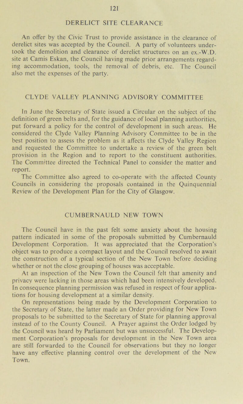 DERELICT SITE CLEARANCE An offer by the Civic Trust to provide assistance in the clearance of derelict sites was accepted by the Council. A party of volunteers under- took the demolition and clearance of derelict structures on an ex.-W.D. site at Camis Eskan, the Council having made prior arrangements regard- ing accommodation, tools, the removal of debris, etc. The Council also met the expenses of the party. CLYDE VALLEY PLANNING ADVISORY COMMITTEE In June the Secretary of State issued a Circular on the subject of the definition of green belts and, for the guidance of local planning authorities, put forward a policy for the control of development in such areas. He considered the Clyde Valley Planning Advisory Committee to be in the best position to assess the problem as it affects the Clyde Valley Region and requested the Committee to undertake a review of the green belt provision in the Region and to report to the constituent authorities. The Committee directed the Technical Panel to consider the matter and report. The Committee also agreed to co-operate with the affected County Councils in considering the proposals contained in the Quinquennial Review of the Development Plan for the City of Glasgow. CUMBERNAULD NEW TOWN The Council have in the past felt some anxiety about the housing pattern indicated in some of the proposals submitted by Cumbernauld Development Corporation. It was appreciated that the Corporation’s object was to produce a compact layout and the Council resolved to await the construction of a typical section of the New Town before deciding whether or not the close grouping of houses was acceptable. At an inspection of the New Town the Council felt that amenity and privacy were lacking in those areas which had been intensively developed. In consequence planning permission was refused in respect of four applica- tions for housing development at a similar density. On representations being made by the Development Corporation to the Secretary of State, the latter made an Order providing for New Town proposals to be submitted to the Secretary of State for planning approval instead of to the County Council. A Prayer against the Order lodged by the Council was heard by Parliament but was unsuccessful. The Develop- ment Corporation’s proposals for development in the New Town area are still forwarded to the Council for observations but they no longer have any effective planning control over the development of the New Town.