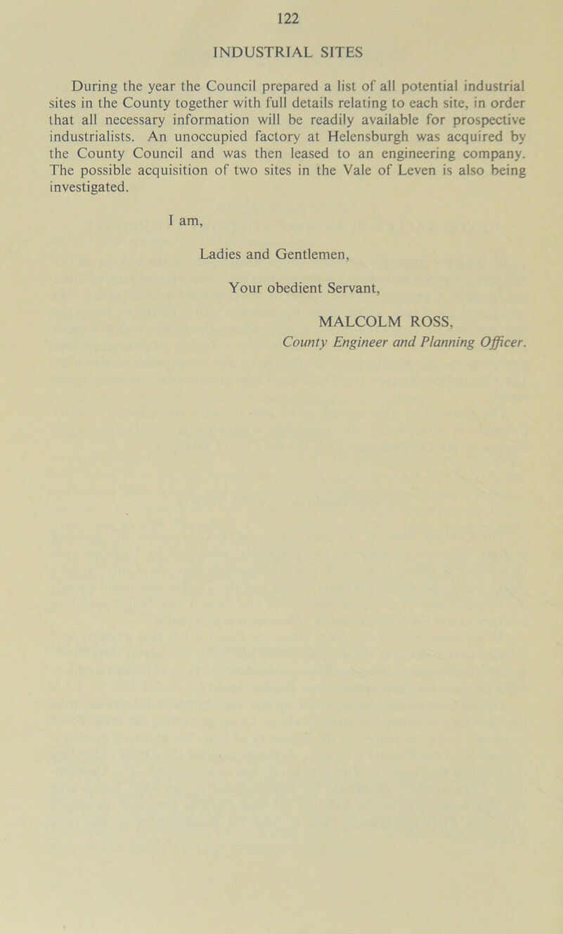 INDUSTRIAL SITES During the year the Council prepared a list of all potential industrial sites in the County together with full details relating to each site, in order that all necessary information will be readily available for prospective industrialists. An unoccupied factory at Helensburgh was acquired by the County Council and was then leased to an engineering company. The possible acquisition of two sites in the Vale of Leven is also being investigated. I am, Ladies and Gentlemen, Your obedient Servant, MALCOLM ROSS, County Engineer and Planning Officer.