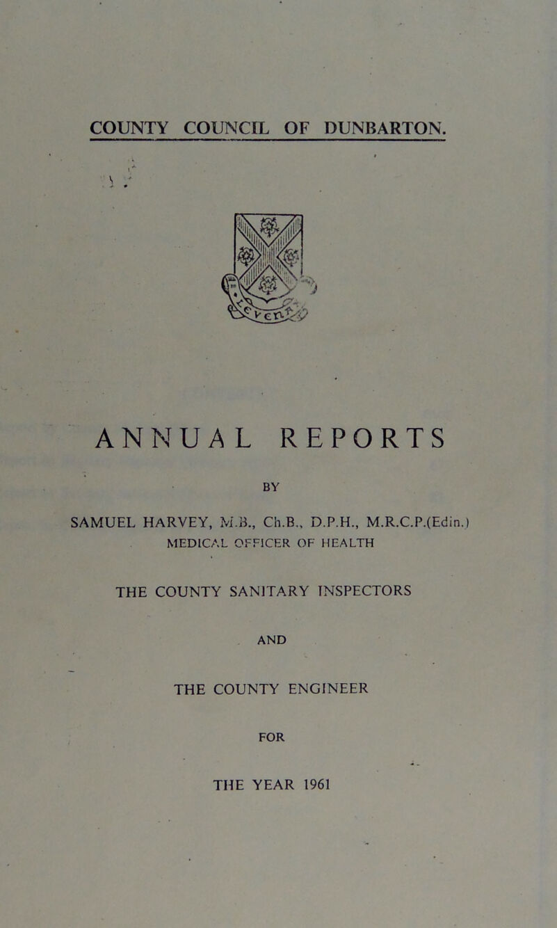 COUNTY COUNCIL OF DUNBARTON. ANNUAL REPORTS BY SAMUEL HARVEY, M.B., Cii.B., D.P.H., M.R.C.P.(Edin.) MEDICAL OFFICER OF HEALTH THE COUNTY SANITARY INSPECTORS AND THE COUNTY ENGINEER FOR THE YEAR 1961