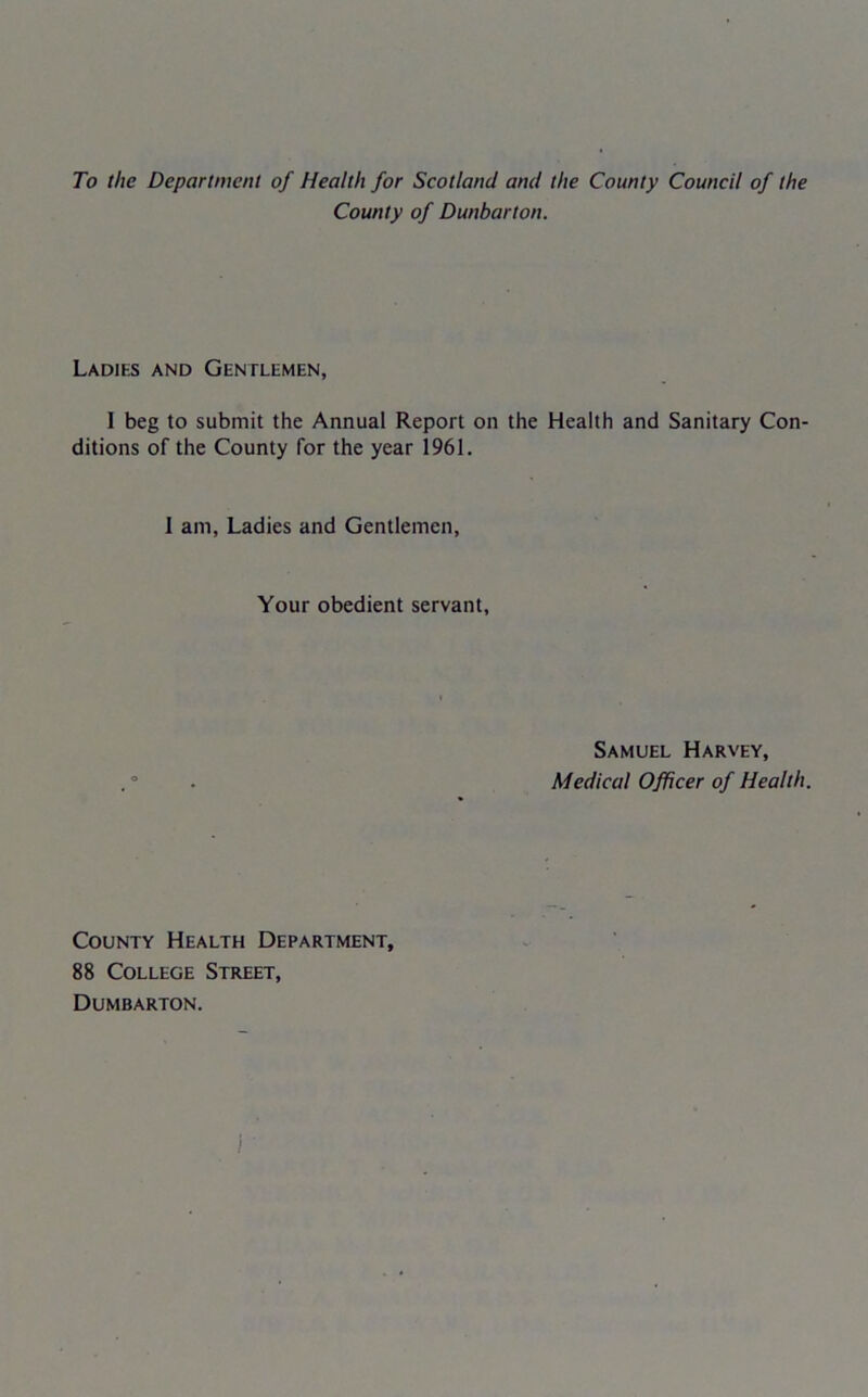 To the Department of Health for Scotland and the County Council of the County of Dunbarton. Ladies and Gentlemen, I beg to submit the Annual Report on the Health and Sanitary Con- ditions of the County for the year 1961. 1 am, Ladies and Gentlemen, Your obedient servant, Samuel Harvey, Medical Officer of Health. County Health Department, 88 College Street, Dumbarton.