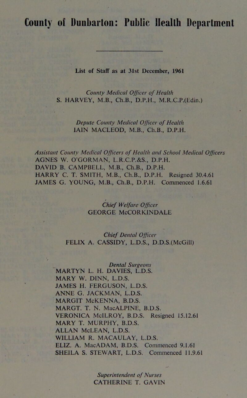 County of Dunbarton: Public Health Department List of Staff as at 31st December, 1961 County Medical Officer of Health S. HARVEY, M.B., Ch.B., D.P.H., M.R.C.P.(Edin.) Depute County Medical Officer of Health IAIN MACLEOD, M.B., Ch.B., D.P.H. Assistant County Medical Officers of Health and School Medical OJficers AGNES W. O'GORMAN, L.R.C.P.&S., D.P.H. DAVID B. CAMPBELL, M B., Ch.B., D.P.H. HARRY C. T. SMITH, M.B., Ch.B., D.P.H. Resigned 30.4.61 JAMES G. YOUNG, M.B., Ch.B., D.P.H. Commenced 1.6.61 Chief Welfare Officer GEORGE McCORKINDALE Chief Dental Officer FELIX A. CASSIDY, L.D.S., D.D.S.(McGill) Dental Surgeons MARTYN L. H. DAVIES, L.D.S. MARY W. D1NN, L.D.S. JAMES H. FERGUSON, L.D.S. ANNE G. JACKMAN, L.D.S. MARGIT McKENNA, B.D.S. MARGT. T. N. MacALPINE, B.D.S. VERONICA McILROY, B.D.S. Resigned 15.12.61 MARY T. MURPHY, B.D.S. ALLAN McLEAN, L.D.S. WILLIAM R. MACAULAY, L.D.S. EL1Z. A. MacADAM, B.D.S. Commenced 9.1.61 SHEILA S. STEWART, L.D.S. Commenced 11.9.61 Superintendent of Nurses CATHERINE T. GAVIN
