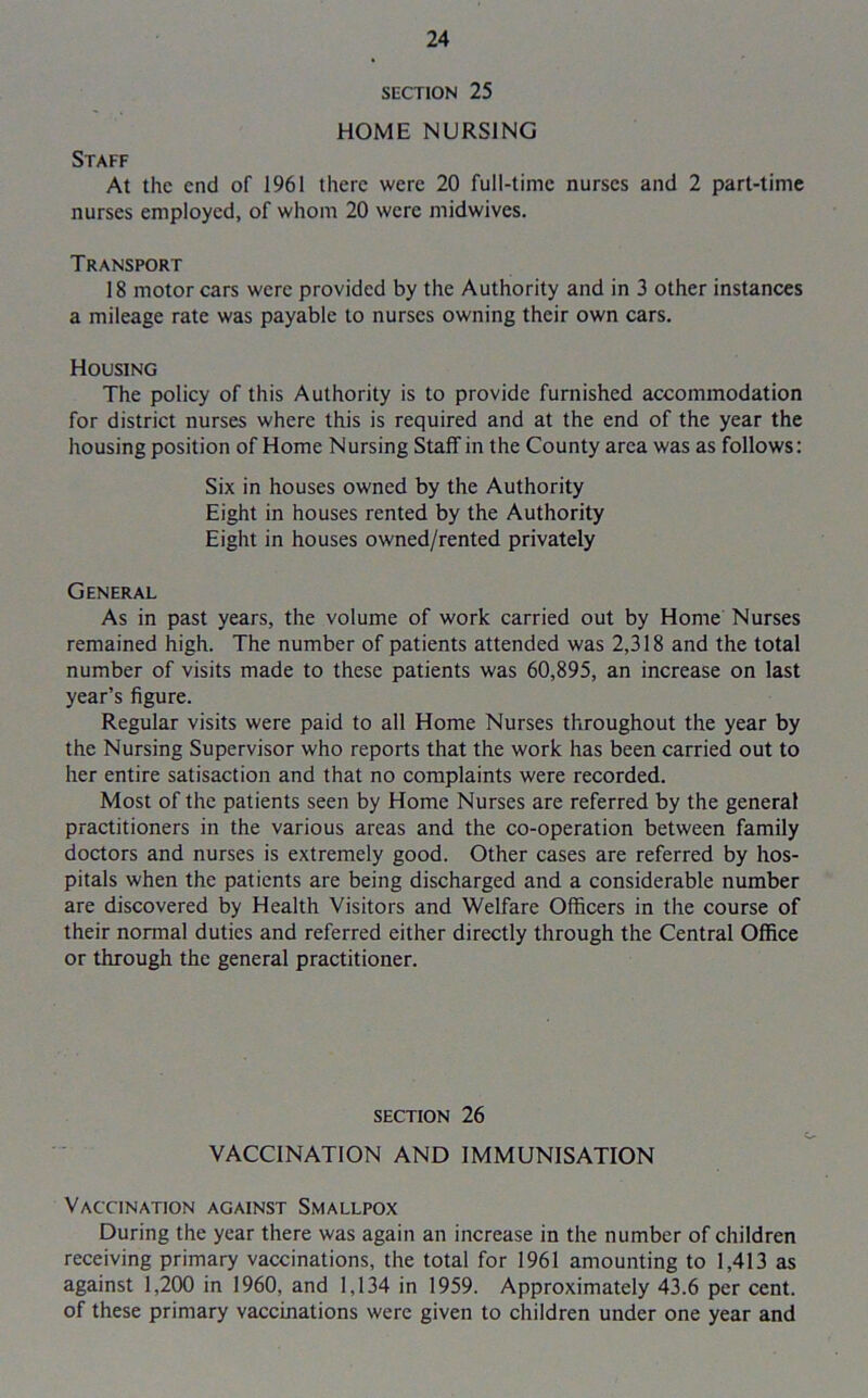 SECTION 25 HOME NURSING Staff At the end of 1961 there were 20 full-time nurses and 2 part-time nurses employed, of whom 20 were midwives. Transport 18 motor cars were provided by the Authority and in 3 other instances a mileage rate was payable to nurses owning their own cars. Housing The policy of this Authority is to provide furnished accommodation for district nurses where this is required and at the end of the year the housing position of Home Nursing Staff in the County area was as follows: Six in houses owned by the Authority Eight in houses rented by the Authority Eight in houses owned/rented privately General As in past years, the volume of work carried out by Home Nurses remained high. The number of patients attended was 2,318 and the total number of visits made to these patients was 60,895, an increase on last year’s figure. Regular visits were paid to all Home Nurses throughout the year by the Nursing Supervisor who reports that the work has been carried out to her entire satisaction and that no complaints were recorded. Most of the patients seen by Home Nurses are referred by the general practitioners in the various areas and the co-operation between family doctors and nurses is extremely good. Other cases are referred by hos- pitals when the patients are being discharged and a considerable number are discovered by Health Visitors and Welfare Officers in the course of their normal duties and referred either directly through the Central Office or through the general practitioner. section 26 VACCINATION AND IMMUNISATION Vaccination against Smallpox During the year there was again an increase in the number of children receiving primary vaccinations, the total for 1961 amounting to 1,413 as against 1,200 in 1960, and 1,134 in 1959. Approximately 43.6 per cent, of these primary vaccinations were given to children under one year and