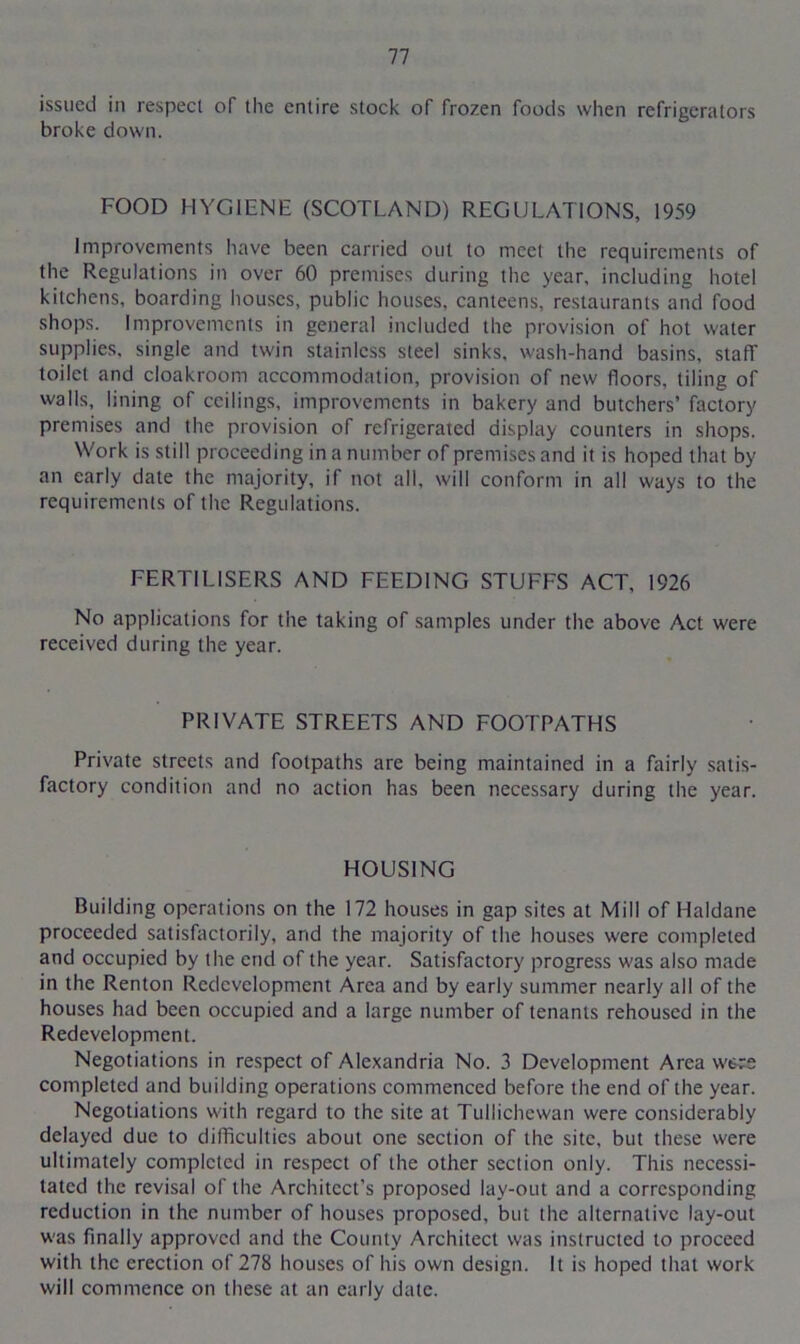 issued in respect of the entire stock of frozen foods when refrigerators broke down. FOOD HYGIENE (SCOTLAND) REGULATIONS, 1959 Improvements have been carried out to meet the requirements of the Regulations in over 60 premises during the year, including hotel kitchens, boarding houses, public houses, canteens, restaurants and food shops. Improvements in general included the provision of hot water supplies, single and twin stainless steel sinks, wash-hand basins, staff toilet and cloakroom accommodation, provision of new floors, tiling of walls, lining of ceilings, improvements in bakery and butchers’ factory premises and the provision of refrigerated display counters in shops. Work is still proceeding in a number of premises and it is hoped that by an early date the majority, if not all, will conform in all ways to the requirements of the Regulations. FERTILISERS AND FEEDING STUFFS ACT, 1926 No applications for the taking of samples under the above Act were received during the year. PRIVATE STREETS AND FOOTPATHS Private streets and footpaths are being maintained in a fairly satis- factory condition and no action has been necessary during the year. HOUSING Building operations on the 172 houses in gap sites at Mill of Haldane proceeded satisfactorily, and the majority of the houses were completed and occupied by the end of the year. Satisfactory progress was also made in the Renton Redevelopment Area and by early summer nearly all of the houses had been occupied and a large number of tenants rehoused in the Redevelopment. Negotiations in respect of Alexandria No. 3 Development Area wtrs completed and building operations commenced before the end of the year. Negotiations with regard to the site at Tullichewan were considerably delayed due to difficulties about one section of the site, but these were ultimately completed in respect of the other section only. This necessi- tated the revisal of the Architect’s proposed lay-out and a corresponding reduction in the number of houses proposed, but the alternative lay-out was finally approved and the County Architect was instructed to proceed with the erection of 278 houses of his own design. It is hoped that work will commence on these at an early date.
