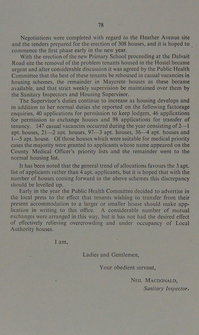 Negotiations were completed with regard to the Heather Avenue site and the tenders prepared for the erection of 308 houses, and it is hoped to commence the first phase early in the new year. With the erection of the new Primary School proceeding at the Dalvait Road site the removal of the problem tenants housed in the Hostel became urgent and after considerable discussion it was agreed by the Public Health Committee that the best of these tenants be rehoused in casual vacancies in housing schemes, the remainder in Maycrete houses as these became available, and that strict weekly supervision be maintained over them by the Sanitary Inspectors and Housing Supervisor. The Supervisor’s duties continue to increase as housing develops and in addition to her normal duties she reported on the following factorage enquiries, 40 applications for permission to keep lodgers, 46 applications for permission to exchange houses and 98 applications for transfer of tenancy. 147 casual vacancies occurred during the year consisting of 2—1 apt. houses, 21—2 apt. houses, 97—3 apt. houses, 36—4 apt. houses and 1—5 apt. house. Of those houses which were suitable for medical priority cases the majority were granted to applicants whose name appeared on the County Medical Officer's priority lists and the remainder went to the normal housing list. It has been noted that the general trend of allocations favours the 3 apt. list of applicants rather than 4 apt. applicants, but it is hoped that with the number of houses coming forward in the above schemes this discrepancy should be levelled up. Early in the year the Public Health Committee decided to advertise in the local press to the effect that tenants wishing to transfer from their present accommodation to a larger or smaller house should make app- lication in writing to this office. A considerable number of mutual exchanges were arranged in this way, but it has not had the desired effect of effectively relieving overcrowding and under occupancy of Local Authority houses. I am, Ladies and Gentlemen, Your obedient servant, Neil Macdonald, Sanitary Inspector.