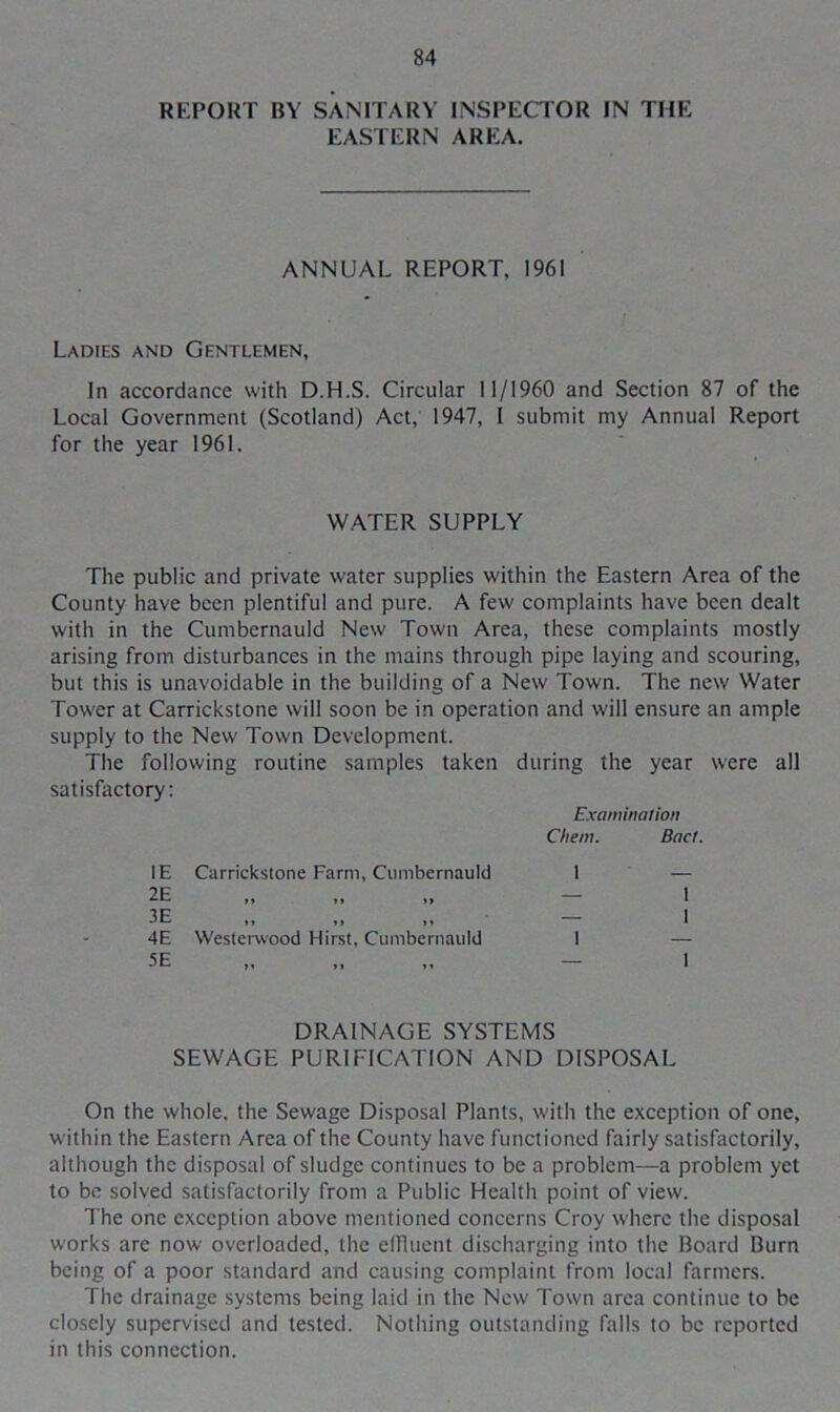 REPORT BY SANITARY INSPECTOR IN THE EASTERN AREA. ANNUAL REPORT. 1961 Ladies and Gentlemen, In accordance with D.H.S. Circular 11/1960 and Section 87 of the Local Government (Scotland) Act, 1947, I submit my Annual Report for the year 1961. WATER SUPPLY The public and private water supplies within the Eastern Area of the County have been plentiful and pure. A few complaints have been dealt with in the Cumbernauld New Town Area, these complaints mostly arising from disturbances in the mains through pipe laying and scouring, but this is unavoidable in the building of a New Town. The new Water Tower at Carrickstone will soon be in operation and will ensure an ample supply to the New Town Development. The following routine samples taken during the year were all satisfactory: Examination Client. Bad. IE Carrickstone Farm, Cumbernauld 1 2E »» 11 »» — 3E IJ 11 M — 4E Westerwood Hirst, Cumbernauld 1 5E 11 11 — DRAINAGE SYSTEMS SEWAGE PURIFICATION AND DISPOSAL On the whole, the Sewage Disposal Plants, with the exception of one, within the Eastern Area of the County have functioned fairly satisfactorily, although the disposal of sludge continues to be a problem—a problem yet to be solved satisfactorily from a Public Health point of view. The one exception above mentioned concerns Croy where the disposal works are now overloaded, the effluent discharging into the Board Burn being of a poor standard and causing complaint from local farmers. The drainage systems being laid in the New Town area continue to be closely supervised and tested. Nothing outstanding falls to be reported in this connection.