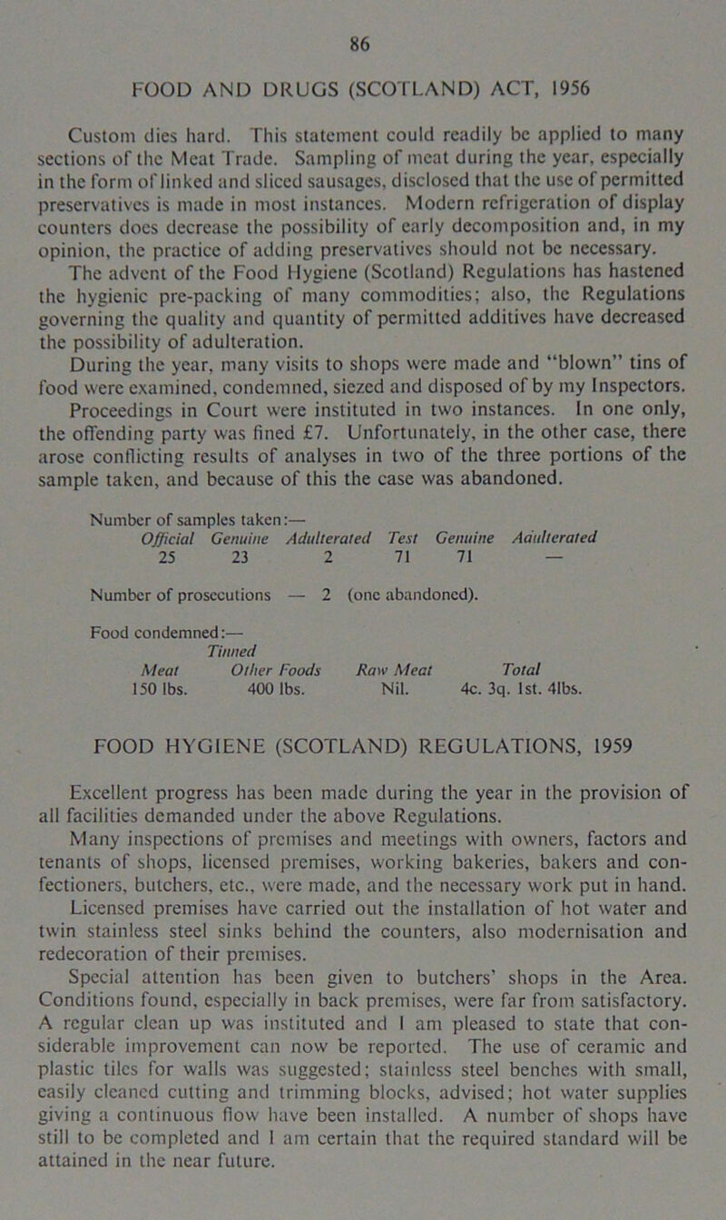 FOOD AND DRUGS (SCOTLAND) ACT, 1956 Custom dies hard. This statement could readily be applied to many sections of the Meat Trade. Sampling of meat during the year, especially in the form of linked and sliced sausages, disclosed that the use of permitted preservatives is made in most instances. Modern refrigeration of display counters does decrease the possibility of early decomposition and, in my opinion, the practice of adding preservatives should not be necessary. The advent of the Food Hygiene (Scotland) Regulations has hastened the hygienic pre-packing of many commodities; also, the Regulations governing the quality and quantity of permitted additives have decreased the possibility of adulteration. During the year, many visits to shops were made and “blown” tins of food were examined, condemned, siczcd and disposed of by my Inspectors. Proceedings in Court were instituted in two instances. In one only, the offending party was fined £7. Unfortunately, in the other case, there arose conflicting results of analyses in two of the three portions of the sample taken, and because of this the case was abandoned. Number of samples taken:— Official Genuine Adulterated Test Genuine Adulterated 25 23 2 71 71 — Number of prosecutions — 2 (one abandoned). Food condemned:— Tinned Meat Other Foods Raw Meat Total 150 lbs. 400 lbs. Nil. 4c. 3q. 1st. 4lbs. FOOD HYGIENE (SCOTLAND) REGULATIONS, 1959 Excellent progress has been made during the year in the provision of all facilities demanded under the above Regulations. Many inspections of premises and meetings with owners, factors and tenants of shops, licensed premises, working bakeries, bakers and con- fectioners, butchers, etc., were made, and the necessary work put in hand. Licensed premises have carried out the installation of hot water and twin stainless steel sinks behind the counters, also modernisation and redecoration of their premises. Special attention has been given to butchers' shops in the Area. Conditions found, especially in back premises, were far from satisfactory. A regular clean up was instituted and I am pleased to state that con- siderable improvement can now be reported. The use of ceramic and plastic tiles for walls was suggested; stainless steel benches with small, easily cleaned cutting and trimming blocks, advised; hot water supplies giving a continuous flow have been installed. A number of shops have still to be completed and I am certain that the required standard will be attained in the near future.