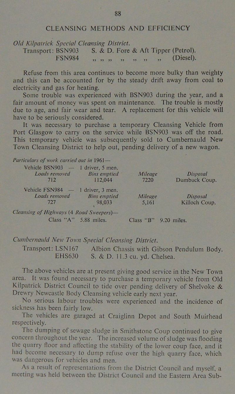 CLEANSING METHODS AND EFFICIENCY Old Kilpatrick Special Cleansing District. Transport: BSN903 S. & D. Fore & Aft Tipper (Petrol). FSN984 „ „ „ „ „ „ „ (Diesel). Refuse from this area continues to become more bulky than weighty and this can be accounted for by the steady drift away from coal to electricity and gas for heating. Some trouble was experienced with BSN903 during the year, and a fair amount of money was spent on maintenance. The trouble is mostly due to age, and fair wear and tear. A replacement for this vehicle will have to be seriously considered. It was necessary to purchase a temporary Cleansing Vehicle from Port Glasgow to carry on the service while BSN903 was off the road. This temporary vehicle was subsequently sold to Cumbernauld New Town Cleansing District to help out, pending delivery of a new' wagon. Particulars of work carried out in 1961—- Vehicle BSN903 — 1 driver, 5 men. Loads removed Bins emptied 712 112,044 Vehicle FSN984 — 1 driver, 3 men. Loads removed Bins emptied 121 98,033 Cleansing of Highways (4 Road Sweepers)— Class “A” 5.88 miles. Mileage Disposal 7220 Dumbuck Coup. Mileage Disposal 5,161 Killoch Coup. Class “B” 9.20 miles. Cumbernauld New Town Special Cleansing District. Transport: LSNI67 Albion Chassis with Gibson Pendulum Body. EHS630 S. & D. 11.3 cu. yd. Chelsea. The above vehicles are at present giving good service in the New Town area. It was found necessary to purchase a temporary vehicle from Old Kilpatrick District Council to tide over pending delivery of Shelvoke & Drew ry Newcastle Body Cleansing vehicle early next year. No serious labour troubles ware experienced and the incidence of sickness has been fairly low. The vehicles are garaged at Craiglinn Depot and South Muirhead respectively. Hie dumping of sewage sludge in Smithstone Coup continued to give concern throughout the year. The increased volume of sludge w’as flooding the quarry floor and aflccting the stability of the lower coup face, and it had become necessary to dump refuse over the high quarry face, which was dangerous for vehicles and men. As a result of representations from the District Council and myself, a meeting was held between the District Council and the Eastern Area Sub-