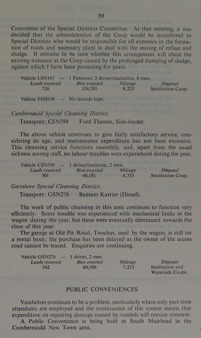 Committee of the Special Districts Committee. At that meeting, it was decided that the administration of the Coup would be transferred to Special Districts who would be responsible for all expenses in the forma- tion of roads and necessary plant to deal with the mixing of refuse and sludge. It remains to be seen whether this arrangement will abate the existing nuisance at the Coup caused by the prolonged dumping of sludge, against which 1 have been protesting for years. Vehicle LSN167 — 1 Foreman, 2 driver/mechanics, 8 men. Loads removed Bins emptied Mileage Disposal 726 124,501 8,225 Smilhstonc Coup. Vehicle FHS630 — No records kept. Cumbernauld Special Cleansing District. Transport: CSN599 Ford Thames, Side-loader. The above vehicle continues to give fairly satisfactory service, con- sidering its age, and maintenance expenditure has not been excessive. This cleansing service functions smoothly, and, apart from the usual sickness among staff, no labour troubles were experienced during the year. Vehicle CSN599 — 1 driver/mcchanic, 2 men. Loads removed Bins emptied Mileage Disposal 501 46,181 4,755 Smithstone Coup. Gartshore Special Cleansing District. Transport: GSN276 Bantam Karrier (Diesel). The work of public cleansing in this area continues to function very efficiently. Some trouble was experienced with mechanical faults in the wagon during the year, but these were eventually eliminated towards the close of this year. The garage at Old Pit Road, Twechar, used by the wagon, is still on a rental basis; the purchase has been delayed as the owner of the access road cannot be traced. Enquiries are continuing. Vehicle GSN276 — 1 driver, 2 men. Loads removed Bins emptied Mileage Disposal 542 60,990 7,213 Smithstone and Waterside Coups. PUBLIC CONVENIENCES Vandalism continues to be a problem, particularly where only part-time attendants arc employed and the continuance of this system means that expenditure on repairing damage caused by vandals will remain constant. A Public Convenience is being built at South Muirhead in the Cumbernauld New Town area.