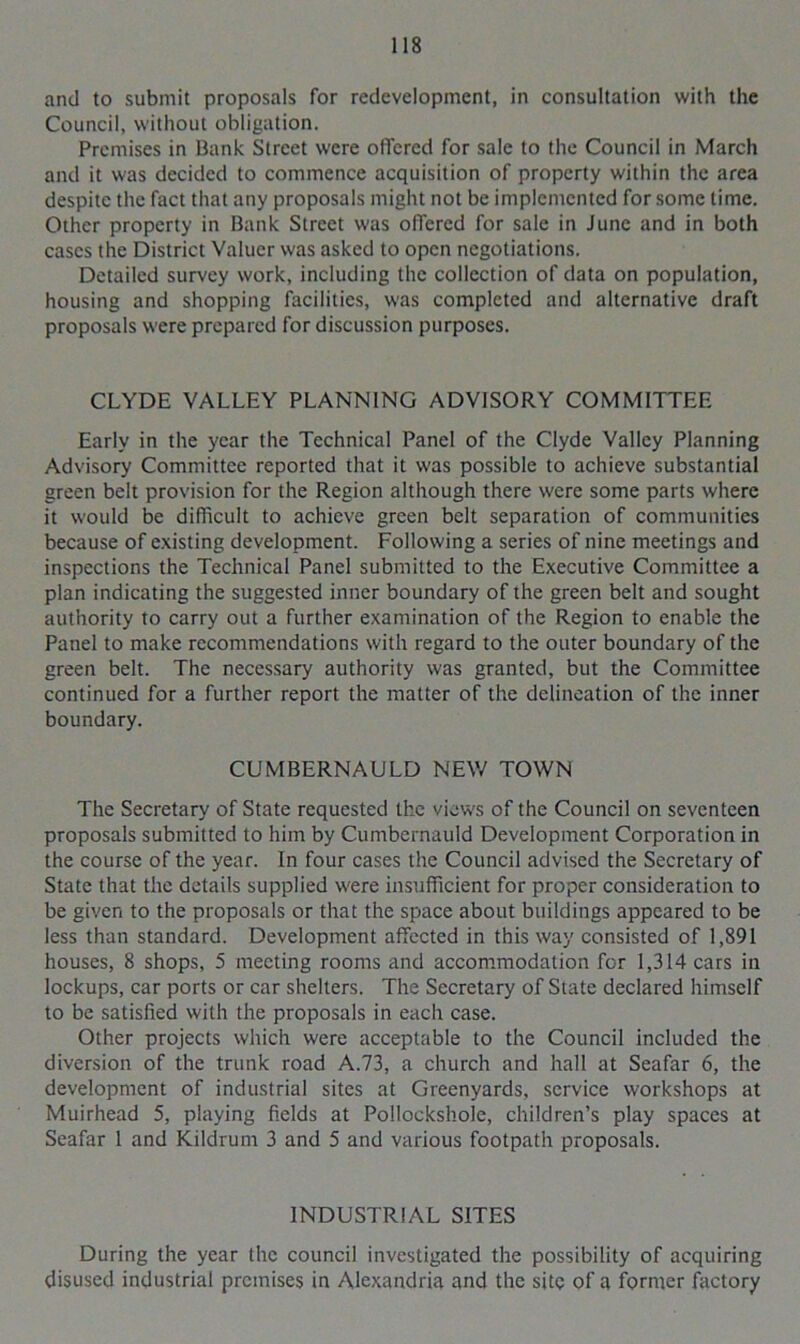 and to submit proposals for redevelopment, in consultation with the Council, without obligation. Premises in Bank Street were offered for sale to the Council in March and it was decided to commence acquisition of property within the area despite the fact that any proposals might not be implemented for some time. Other property in Bank Street was offered for sale in June and in both cases the District Valuer was asked to open negotiations. Detailed survey work, including the collection of data on population, housing and shopping facilities, was completed and alternative draft proposals were prepared for discussion purposes. CLYDE VALLEY PLANNING ADVISORY COMMITTEE Early in the year the Technical Panel of the Clyde Valley Planning Advisory Committee reported that it was possible to achieve substantial green belt provision for the Region although there were some parts where it would be difficult to achieve green belt separation of communities because of existing development. Following a series of nine meetings and inspections the Technical Panel submitted to the Executive Committee a plan indicating the suggested inner boundary of the green belt and sought authority to carry out a further examination of the Region to enable the Panel to make recommendations with regard to the outer boundary of the green belt. The necessary authority was granted, but the Committee continued for a further report the matter of the delineation of the inner boundary. CUMBERNAULD NEW TOWN The Secretary of State requested the views of the Council on seventeen proposals submitted to him by Cumbernauld Development Corporation in the course of the year. In four cases the Council advised the Secretary of State that the details supplied were insufficient for proper consideration to be given to the proposals or that the space about buildings appeared to be less than standard. Development affected in this way consisted of 1,891 houses, 8 shops, 5 meeting rooms and accommodation for 1,314 cars in lockups, car ports or car shelters. The Secretary of State declared himself to be satisfied with the proposals in each case. Other projects which were acceptable to the Council included the diversion of the trunk road A.73, a church and hall at Seafar 6, the development of industrial sites at Greenyards, service workshops at Muirhead 5, playing fields at Pollockshole, children’s play spaces at Seafar 1 and Kildrum 3 and 5 and various footpath proposals. INDUSTRIAL SITES During the year the council investigated the possibility of acquiring disused industrial premises in Alexandria and the site of a former factory