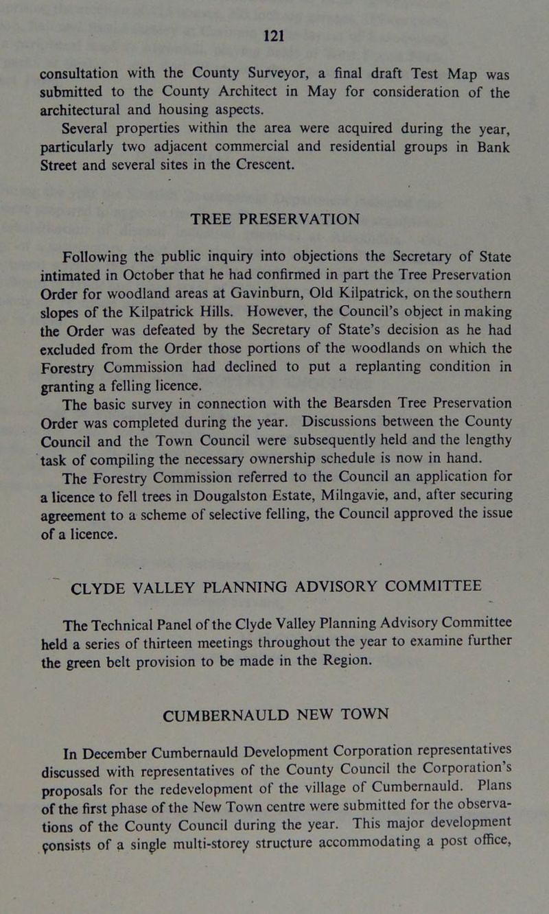 consultation with the County Surveyor, a final draft Test Map was submitted to the County Architect in May for consideration of the architectural and housing aspects. Several properties within the area were acquired during the year, particularly two adjacent commercial and residential groups in Bank Street and several sites in the Crescent. TREE PRESERVATION Following the public inquiry into objections the Secretary of State intimated in October that he had confirmed in pan the Tree Preservation Order for woodland areas at Gavinburn, Old Kilpatrick, on the southern slopes of the Kilpatrick Hills. However, the Council’s object in making the Order was defeated by the Secretary of State’s decision as he had excluded from the Order those portions of the woodlands on which the Forestry Commission had declined to put a replanting condition in granting a felling licence. The basic survey in connection with the Bearsden Tree Preservation Order was completed during the year. Discussions between the County Council and the Town Council were subsequently held and the lengthy task of compiling the necessary ownership schedule is now in hand. The Forestry Commission referred to the Council an application for a licence to fell trees in Dougalston Estate, Milngavie, and, after securing agreement to a scheme of selective felling, the Council approved the issue of a licence. CLYDE VALLEY PLANNING ADVISORY COMMITTEE The Technical Panel of the Clyde Valley Planning Advisory Committee held a series of thirteen meetings throughout the year to examine further the green belt provision to be made in the Region. CUMBERNAULD NEW TOWN In December Cumbernauld Development Corporation representatives discussed with representatives of the County Council the Corporation s proposals for the redevelopment of the village of Cumbernauld. Plans of the first phase of the New Town centre were submitted for the observa- tions of the County Council during the year. This major development insists of a single multi-storey structure accommodating a post office,