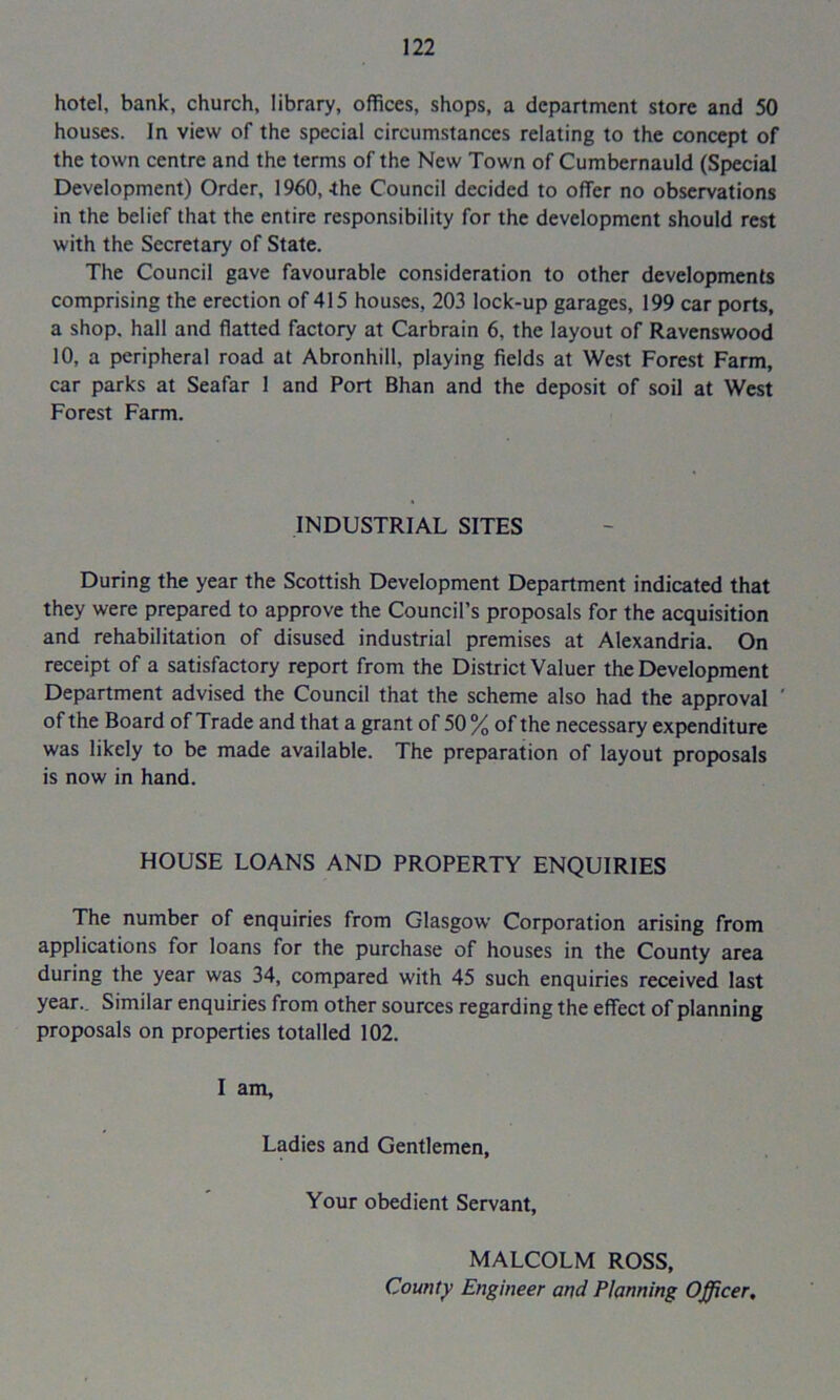 hotel, bank, church, library, offices, shops, a department store and 50 houses. In view of the special circumstances relating to the concept of the town centre and the terms of the New Town of Cumbernauld (Special Development) Order, 1960,-the Council decided to offer no observations in the belief that the entire responsibility for the development should rest with the Secretary of State. The Council gave favourable consideration to other developments comprising the erection of 415 houses, 203 lock-up garages, 199 car ports, a shop, hall and flatted factory at Carbrain 6, the layout of Ravenswood 10, a peripheral road at Abronhill, playing fields at West Forest Farm, car parks at Seafar 1 and Port Bhan and the deposit of soil at West Forest Farm. INDUSTRIAL SITES During the year the Scottish Development Department indicated that they were prepared to approve the Council’s proposals for the acquisition and rehabilitation of disused industrial premises at Alexandria. On receipt of a satisfactory report from the District Valuer the Development Department advised the Council that the scheme also had the approval ' of the Board of Trade and that a grant of 50 % of the necessary expenditure was likely to be made available. The preparation of layout proposals is now in hand. HOUSE LOANS AND PROPERTY ENQUIRIES The number of enquiries from Glasgow Corporation arising from applications for loans for the purchase of houses in the County area during the year was 34, compared with 45 such enquiries received last year.. Similar enquiries from other sources regarding the effect of planning proposals on properties totalled 102. I am. Ladies and Gentlemen, Your obedient Servant, MALCOLM ROSS, County Engineer and Planning Officer,