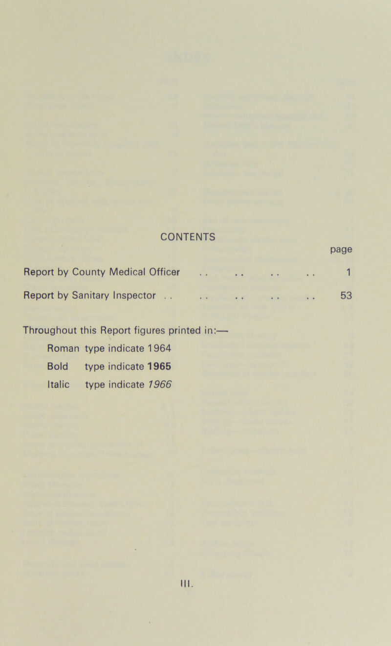 CONTENTS page Report by County Medical Officer . . .. . . . . 1 Report by Sanitary Inspector . . . . . . . . .. 53 Throughout this Report figures printed in:— Roman type indicate 1964 Bold type indicate 1965 Italic type indicate 1966
