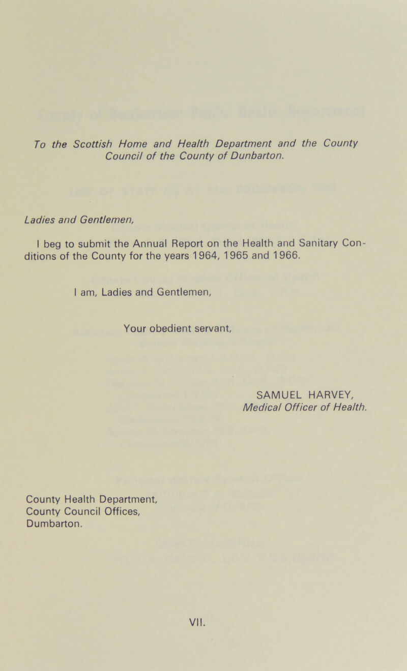 To the Scottish Home and Health Department and the County Council of the County of Dunbarton. Ladies and Gentlemen, I beg to submit the Annual Report on the Health and Sanitary Con- ditions of the County for the years 1964, 1965 and 1966. I am. Ladies and Gentlemen, Your obedient servant, SAMUEL HARVEY, Medical Officer of Health. County Health Department, County Council Offices, Dumbarton.