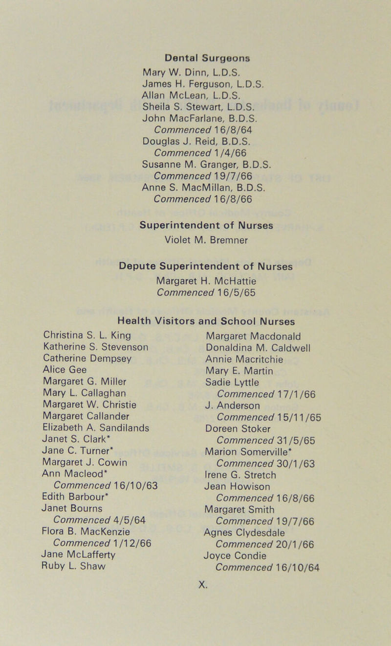 Dental Surgeons Mary W. Dinn, L.D.S. James H. Ferguson, L.D.S. Allan McLean, L.D.S. Sheila S. Stewart, L.D.S. John MacFarlane, B.D.S. Commenced 1 6/8/64 Douglas J. Reid, B.D.S. Commenced 1 /4/66 Susanne M. Granger, B.D.S. Commenced 19/7/66 Anne S. MacMillan, B.D.S. Commenced 1 6/8/66 Superintendent of Nurses Violet M. Bremner Depute Superintendent of Nurses Margaret H. McHattie Commenced 16/5/65 Health Visitors and School Nurses Christina S. L. King Katherine S. Stevenson Catherine Dempsey Alice Gee Margaret G. Miller Mary L. Callaghan Margaret W. Christie Margaret Callander Elizabeth A. Sandilands Janet S. Clark* Jane C. Turner* Margaret J. Cowin Ann Macleod* Commenced 30/1 /63 Irene G. Stretch Jean Howison Commenced 17/1 /66 J. Anderson Margaret Macdonald Donaldina M. Caldwell Annie Macritchie Mary E. Martin Sadie Lyttle Commenced 31 /5/65 Marion Somerville* Commenced 15/11 /65 Doreen Stoker Commenced 1 6/10/63 Edith Barbour* Janet Bourns Commenced 16/8/66 Margaret Smith Commenced 4/5/64 Flora B. MacKenzie Commenced 19/7/66 Agnes Clydesdale Commenced 1 /12/66 Jane McLafferty Ruby L. Shaw Commenced 20/1 /66 Joyce Condie Commenced 16/10/64