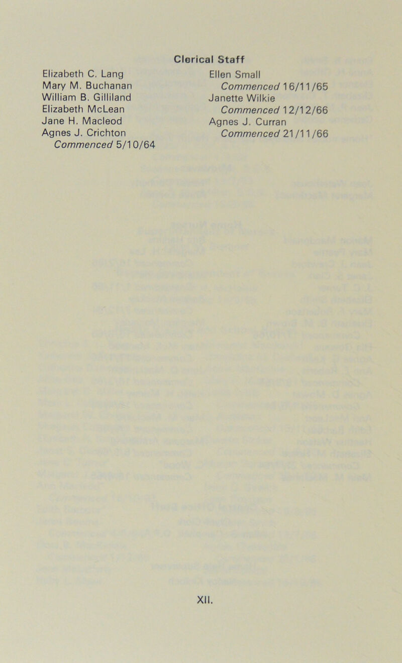 Clerical Staff Elizabeth C. Lang Mary M. Buchanan William B. Gilliland Elizabeth McLean Jane H. Macleod Agnes J. Crichton Commenced 5/10/64 Ellen Small Commenced 16/11 /65 Janette Wilkie Commenced 12/12/66 Agnes J. Curran Commenced 21 /11 /66