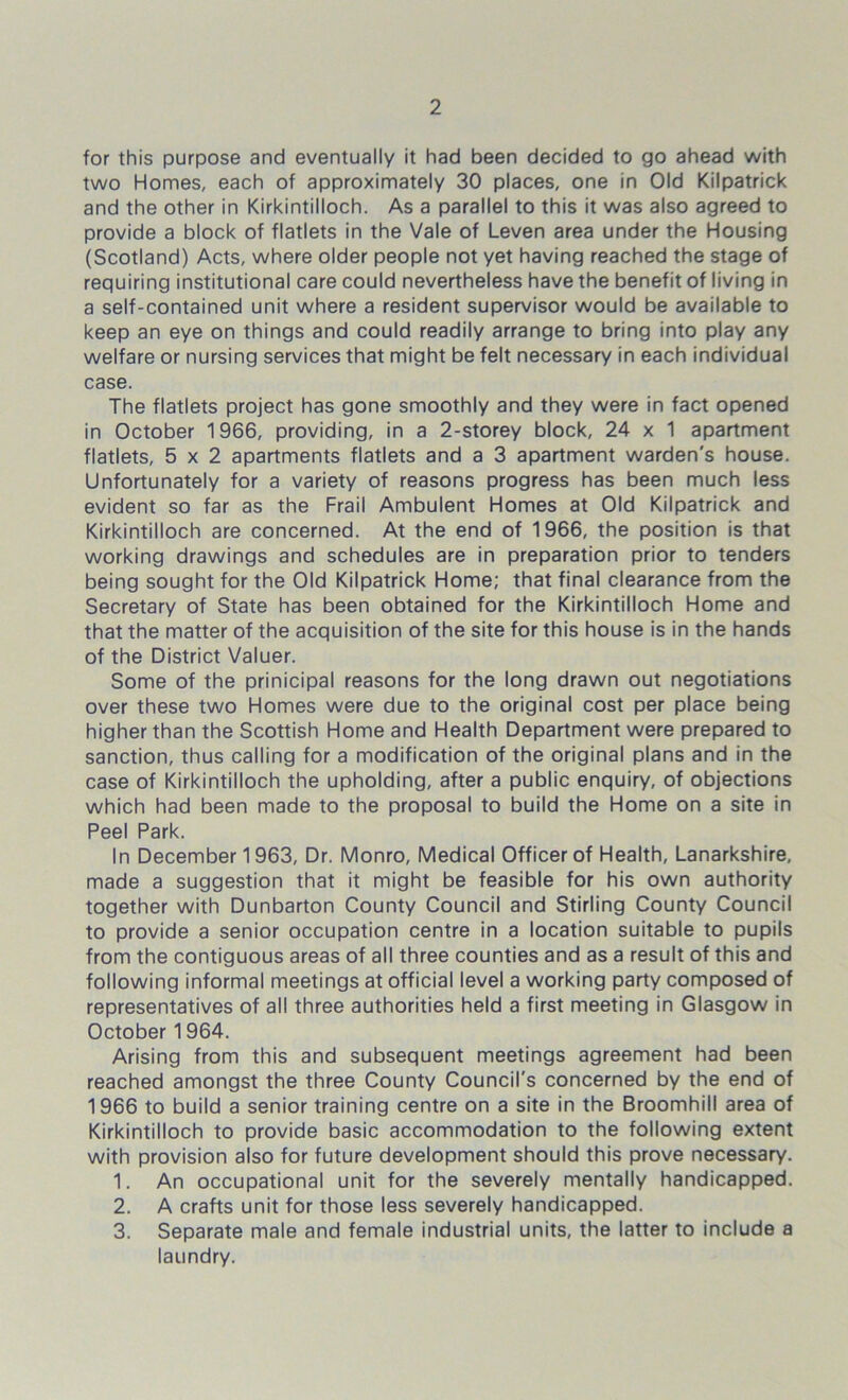 for this purpose and eventually it had been decided to go ahead with two Homes, each of approximately 30 places, one in Old Kilpatrick and the other in Kirkintilloch. As a parallel to this it was also agreed to provide a block of flatlets in the Vale of Leven area under the Housing (Scotland) Acts, where older people not yet having reached the stage of requiring institutional care could nevertheless have the benefit of living in a self-contained unit where a resident supervisor would be available to keep an eye on things and could readily arrange to bring into play any welfare or nursing services that might be felt necessary in each individual case. The flatlets project has gone smoothly and they were in fact opened in October 1966, providing, in a 2-storey block, 24 x 1 apartment flatlets, 5x2 apartments flatlets and a 3 apartment warden's house. Unfortunately for a variety of reasons progress has been much less evident so far as the Frail Ambulent Homes at Old Kilpatrick and Kirkintilloch are concerned. At the end of 1966, the position is that working drawings and schedules are in preparation prior to tenders being sought for the Old Kilpatrick Home; that final clearance from the Secretary of State has been obtained for the Kirkintilloch Home and that the matter of the acquisition of the site for this house is in the hands of the District Valuer. Some of the prinicipal reasons for the long drawn out negotiations over these two Homes were due to the original cost per place being higher than the Scottish Home and Health Department were prepared to sanction, thus calling for a modification of the original plans and in the case of Kirkintilloch the upholding, after a public enquiry, of objections which had been made to the proposal to build the Home on a site in Peel Park. In December 1963, Dr. Monro, Medical Officer of Health, Lanarkshire, made a suggestion that it might be feasible for his own authority together with Dunbarton County Council and Stirling County Council to provide a senior occupation centre in a location suitable to pupils from the contiguous areas of all three counties and as a result of this and following informal meetings at official level a working party composed of representatives of all three authorities held a first meeting in Glasgow in October 1964. Arising from this and subsequent meetings agreement had been reached amongst the three County Council's concerned by the end of 1966 to build a senior training centre on a site in the Broomhill area of Kirkintilloch to provide basic accommodation to the following extent with provision also for future development should this prove necessary. 1. An occupational unit for the severely mentally handicapped. 2. A crafts unit for those less severely handicapped. 3. Separate male and female industrial units, the latter to include a laundry.