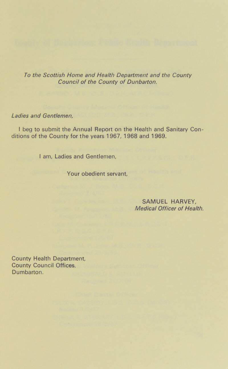 To the Scottish Home and Health Department and the County Council of the County of Dunbarton. Ladies and Gentlemen, I beg to submit the Annual Report on the Health and Sanitary Con- ditions of the County for the years 1967, 1968 and 1969. I am. Ladies and Gentlemen, Your obedient servant, SAMUEL HARVEY, Medical Officer of Health. County Health Department, County Council Offices, Dumbarton.