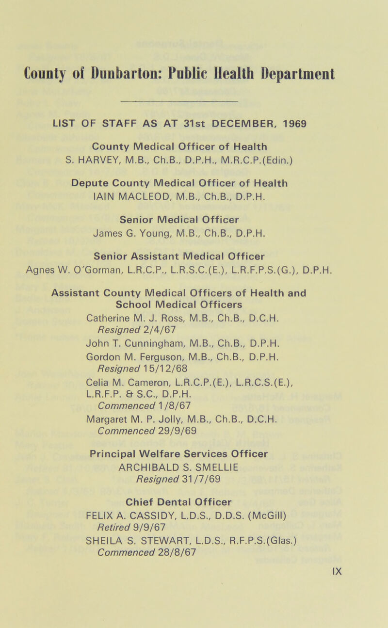 County of Dunbarton: Public Health Department LIST OF STAFF AS AT 31st DECEMBER, 1969 County Medical Officer of Health S. HARVEY, M.B., Ch.B., D.P.H., M.R.C.P.(Edin.) Depute County Medical Officer of Health IAIN MACLEOD, M.B., Ch.B., D.P.H. Senior Medical Officer James G. Young, M.B., Ch.B., D.P.H. Senior Assistant Medical Officer Agnes W. O'Gorman, L.R.C.P., L.R.S.C.(E.), L.R.F.P.S.(G.), D.P.H. Assistant County Medical Officers of Health and School Medical Officers Catherine M. J. Ross, M.B., Ch.B., D.C.H. Resigned 2/4/67 John T. Cunningham, M.B., Ch.B., D.P.H. Gordon M. Ferguson, M.B., Ch.B., D.P.H. Resigned 15/12/68 Celia M. Cameron, L.R.C.P.(E.), L.R.C.S.(E.), L.R.F.P. & S.C., D.P.H. Commenced 1 /8/67 Margaret M. P. Jolly, M.B., Ch.B., D.C.H. Commenced 29/9/69 Principal Welfare Services Officer ARCHIBALD S. SMELLIE Resigned 31 /7/69 Chief Dental Officer FELIX A. CASSIDY, L.D.S., D.D.S. (McGill) Retired 9/9/67 SHEILA S. STEWART, L.D.S., R.F.P.S.(Glas.) Commenced 28/8/67