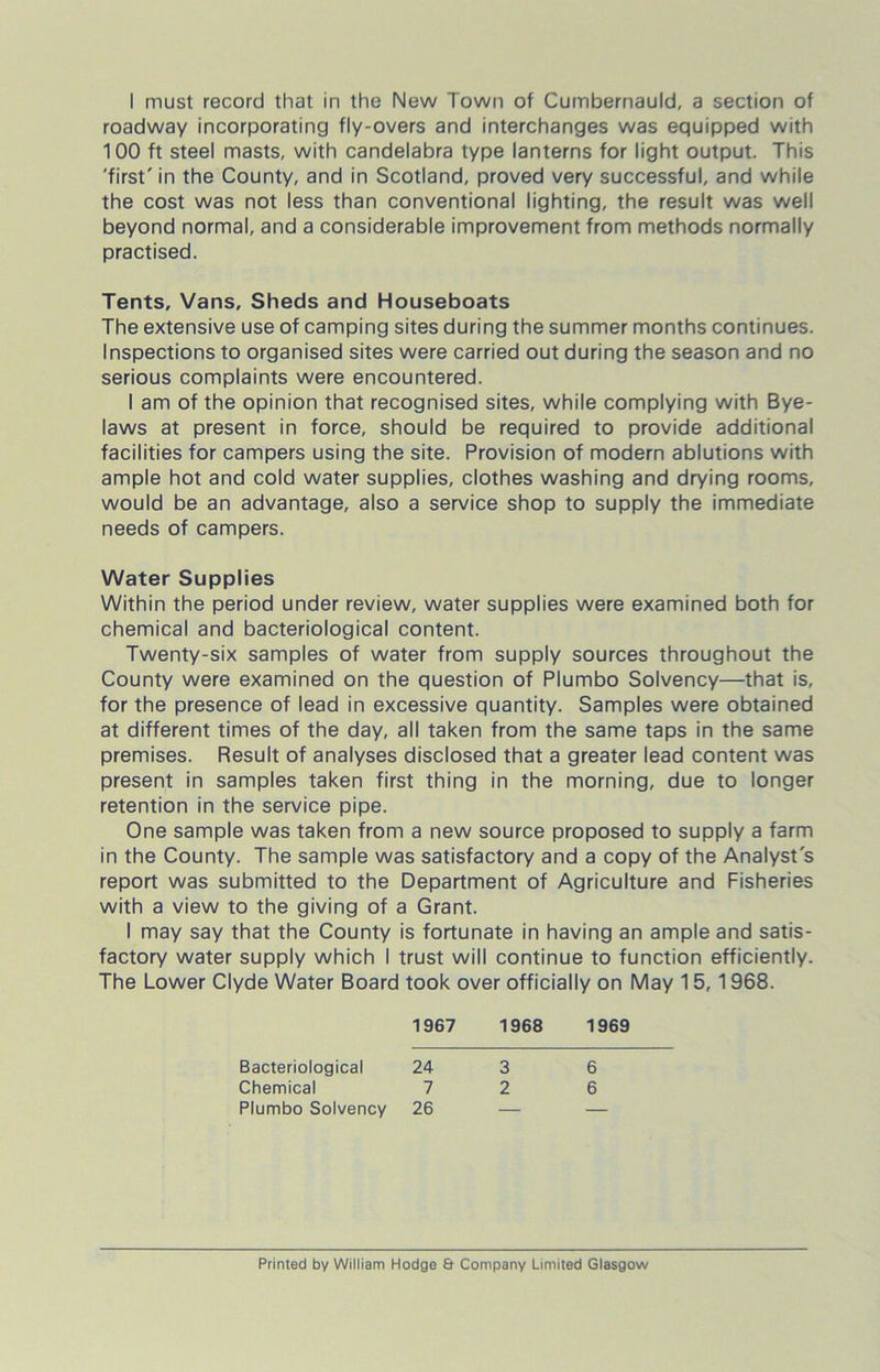 roadway incorporating fly-overs and interchanges was equipped with 100 ft steel masts, with candelabra type lanterns for light output. This 'first' in the County, and in Scotland, proved very successful, and while the cost was not less than conventional lighting, the result was well beyond normal, and a considerable improvement from methods normally practised. Tents, Vans, Sheds and Houseboats The extensive use of camping sites during the summer months continues. Inspections to organised sites were carried out during the season and no serious complaints were encountered. I am of the opinion that recognised sites, while complying with Bye- laws at present in force, should be required to provide additional facilities for campers using the site. Provision of modern ablutions with ample hot and cold water supplies, clothes washing and drying rooms, would be an advantage, also a service shop to supply the immediate needs of campers. Water Supplies Within the period under review, water supplies were examined both for chemical and bacteriological content. Twenty-six samples of water from supply sources throughout the County were examined on the question of Plumbo Solvency—that is, for the presence of lead in excessive quantity. Samples were obtained at different times of the day, all taken from the same taps in the same premises. Result of analyses disclosed that a greater lead content was present in samples taken first thing in the morning, due to longer retention in the service pipe. One sample was taken from a new source proposed to supply a farm in the County. The sample was satisfactory and a copy of the Analyst's report was submitted to the Department of Agriculture and Fisheries with a view to the giving of a Grant. I may say that the County is fortunate in having an ample and satis- factory water supply which I trust will continue to function efficiently. The Lower Clyde Water Board took over officially on May 15, 1968. 1967 1968 1969 Bacteriological Chemical Plumbo Solvency 24 7 26 3 2 6 6 Printed by William Hodge & Company Limited Glasgow