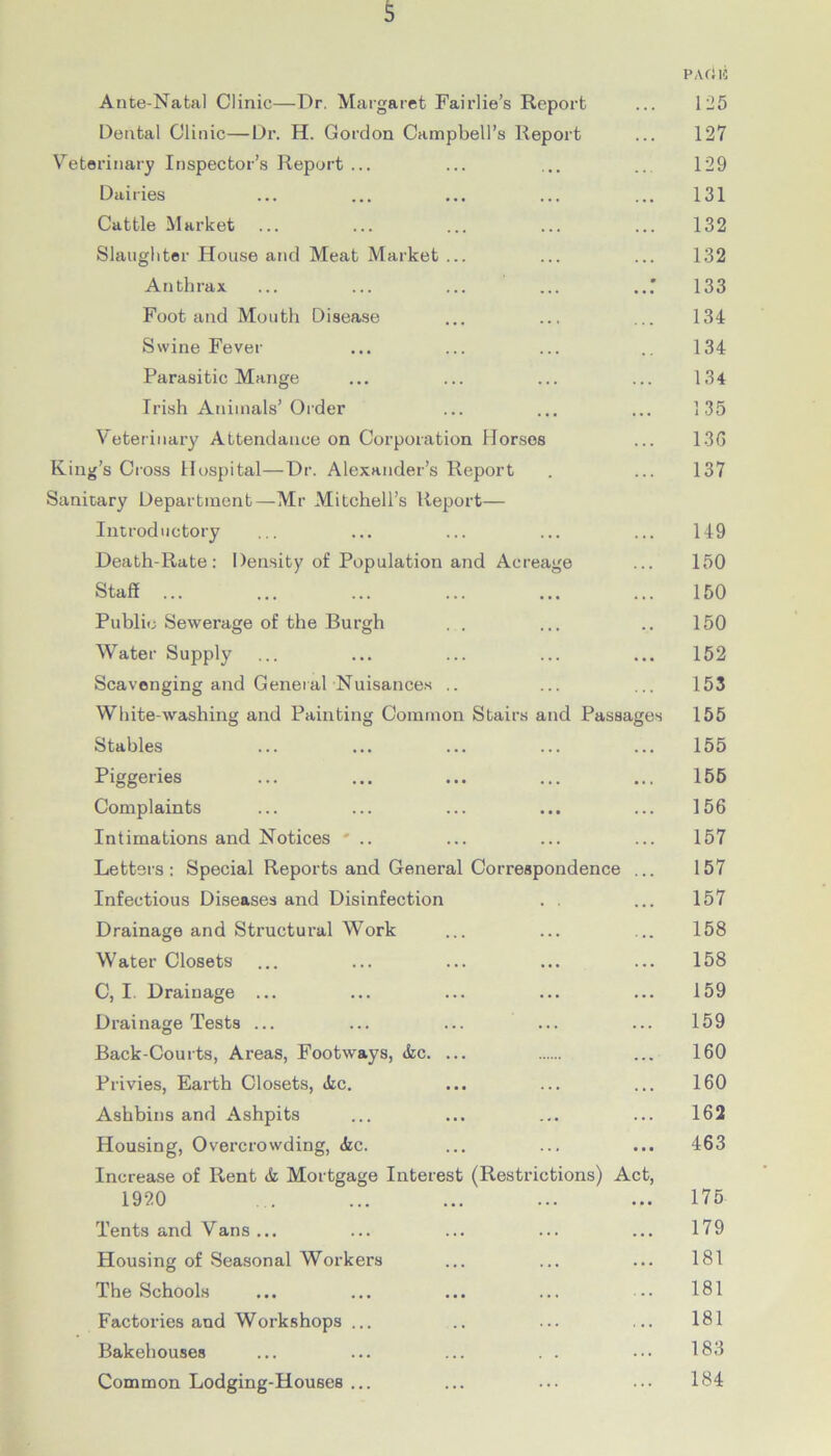 Ante-Natal Clinic—Dr. Margaret Fairlie’s Report Dental Clinic—Dr. H. Gordon Campbell’s Report Veterinary Inspector’s Report ... Dairies Cattle Market Slaughter House and Meat Market Anthrax Foot and Mouth Disease Swine Fever Parasitic Mange Irish Animals’ Order Veterinary Attendance on Corporation Horses King’s Cross Hospital—Dr. Alexander’s Report Sanitary Department—Mr Mitchell’s Report— Introductory Death-Rate: Density of Population and Acreage Staff ... Public Sewerage of the Burgh Water Supply Scavenging and General Nuisances .. White-washing and Painting Common Stairs and Passa Stables Piggeries Complaints Intimations and Notices ' .. Letters : Special Reports and General Correspondence Infectious Diseases and Disinfection . . Drainage and Structural Work Water Closets C, I. Drainage ... Drainage Tests ... Back-Courts, Areas, Footways, »fcc Privies, Earth Closets, ifec. Ashbins and Ashpits Housing, Overcrowding, (fee. Increase of Rent & Mortgage Interest 19i!0 (Restrictions) Ac es Tents and Vans ... Housing of Seasonal Workers The Schools Factories and Workshops ... Bakehouses Common Lodging-Houses ... PA cl 15 125 127 129 131 132 132 133 134 134 134 135 136 137 149 150 150 150 152 153 155 155 155 156 157 157 157 158 158 159 159 160 160 162 463 175 179 181 181 181 183 184
