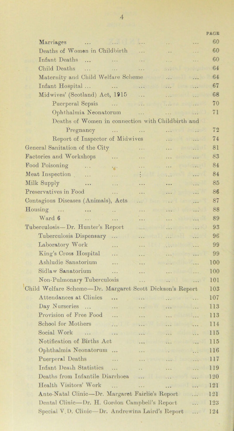 Marriages PACK 60 Deaths of Women in Childbirth .. 60 Infant Deaths ... 60 Child Deaths 64 Maternity and Child Welfare Scheme ... 64 Infant Hospital ... 67 Mid wives’ (Scotland) Act, 1915 ... 68 Puerperal Sepsis ... 70 Ophthalmia Neonatorum 71 Deaths of Women in connection with Childbirth and Pregnancy 72 Report of Inspector of Midwives ... 74 General Sanitation of the City ... 81 Factories and Workshops ... 83 Food Poisoning ... ... 84 Meat Inspection . ... ... • 84 Milk Supply ... 85 Preservatives in Food ... 86 Contagious Diseases (Animals), Acts . . 87 Housing ... 88 Ward 6 ... ... 89 Tuberculosis—Dr. Hunter’s Report 93 Tuberculosis Dispensary ... 96 Laboratory Work 99 King’s Cross Hospital 99 Ashludie Sanatorium 100 Sidlaw Sanatorium ... ... 100 Non-Pulmonary Tuberculosis . . ... 101 Child Welfare Scheme—Dr. Margaret Scott Dickson’s Report 103 Attendances at Clinics ... .*• 107 Day Nurseries ... ... ... 113 Provision of Free Food ... ... 113 School for Mothers 114 Social Work ... ... 115 Notification of Births Act ... • • • 115 Ophthalmia Neonatorum ... 116 Puerperal Deaths ... 117 Infant Death Statistics 119 Deaths from Infantile Diarrhoea 120 Health Visitors’ Work • • • ••• 121 Ante-Natal Clinic—Dr. Margaret Fairlie’s Report 121 Dental Clinic—Dr. H. Gordon Campbell’s Report 123 Special V.D. Clinic—Dr. Andrewina Laird’s Report 124