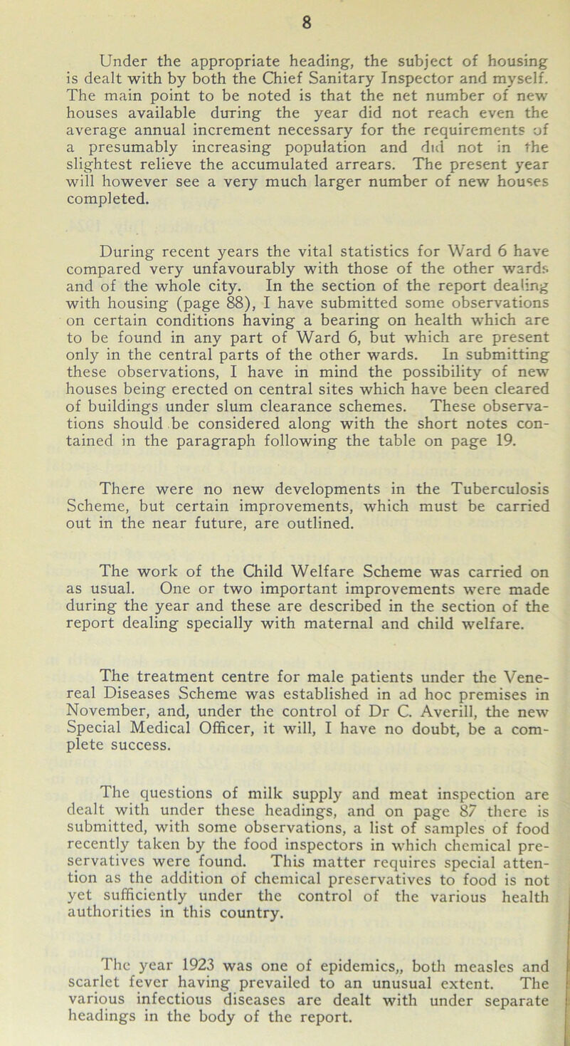 Under the appropriate heading, the subject of housing is dealt with by both the Chief Sanitary Inspector and myself. The main point to be noted is that the net number of new houses available du-ring the year did not reach even the average annual increment necessary for the requirements of a presumably increasing population and did not in the slightest relieve the accumulated arrears. The present year will however see a very much larger number of new houses completed. During recent years the vital statistics for Ward 6 have compared very unfavourably with those of the other wards and of the whole city. In the section of the report dealing with housing (page 88), I have submitted some observations on certain conditions having a bearing on health which are to be found in any part of Ward 6, but which are present only in the central parts of the other wards. In submitting these observations, I have in mind the possibility of new houses being erected on central sites which have been cleared of buildings under slum clearance schemes. These observa- tions should be considered along with the short notes con- tained in the paragraph following the table on page 19. There were no new developments in the Tuberculosis Scheme, but certain improvements, which must be carried out in the near future, are outlined. The work of the Child Welfare Scheme was carried on as usual. One or two important improvements were made during the year and these are described in the section of the report dealing specially with maternal and child welfare. The treatment centre for male patients under the Vene- real Diseases Scheme was established in ad hoc premises in November, and, under the control of Dr C. Averill, the new Special Medical Officer, it will, I have no doubt, be a com- plete success. The questions of milk supply and meat inspection are dealt with under these headings, and on page 87 there is submitted, with some observations, a list of samples of food recently taken by the food inspectors in which chemical pre- servatives were found. This matter requires special atten- tion as the addition of chemical preservatives to food is not yet sufficiently under the control of the various health authorities in this country. The year 1923 was one of epidemics,, both measles and scarlet fever having prevailed to an unusual extent. The various infectious diseases are dealt with under separate headings in the body of the report.