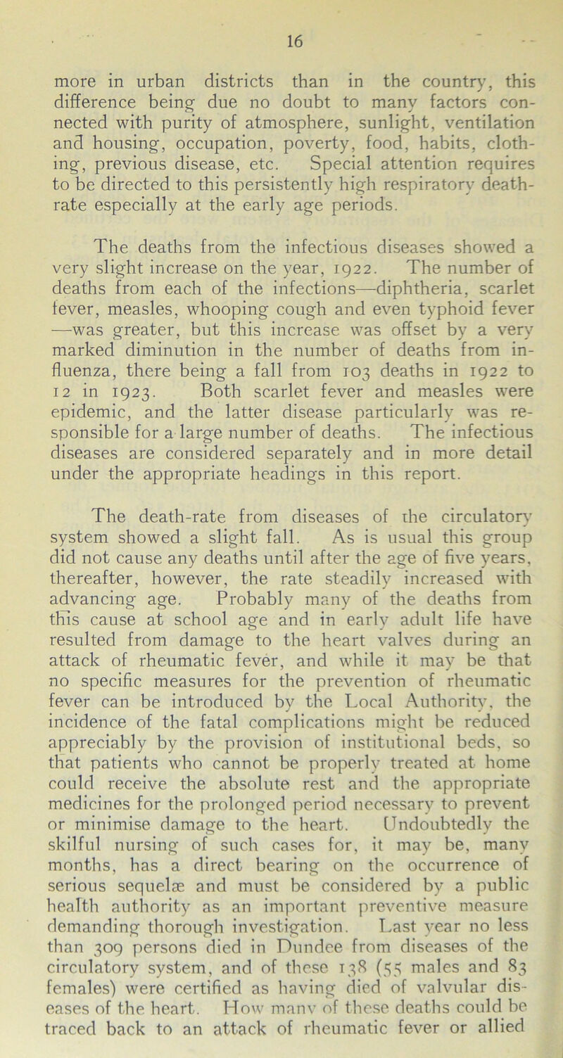 more in urban districts than in the country, this difference being due no doubt to many factors con- nected with purity of atmosphere, sunlight, ventilation and housing, occupation, poverty, food, habits, cloth- ing, previous disease, etc. Special attention requires to be directed to this persistently high respiratory death- rate especially at the early age periods. The deaths from the infectious diseases showed a very slight increase on the year, 1922. The number of deaths from each of the infections—diphtheria, scarlet fever, measles, whooping cough and even typhoid fever -—was greater, but this increase was offset by a very marked diminution in the number of deaths from in- fluenza, there being a fall from 103 deaths in 1922 to 12 in 1923. Both scarlet fever and measles were epidemic, and the latter disease particularly was re- sponsible for a large number of deaths. The infectious diseases are considered separately and in more detail under the appropriate headings in this report. The death-rate from diseases of the circulatory system showed a slight fall. As is usual this group did not cause any deaths until after the age of five years, thereafter, however, the rate steadily increased with advancing age. Probably many of the deaths from this cause at school age and in early adult life have resulted from damage to the heart valves during an attack of rheumatic fever, and while it may be that no specific measures for the prevention of rheumatic fever can be introduced by the Local Authority, the incidence of the fatal complications might be reduced appreciably by the provision of institutional beds, so that patients who cannot be properly treated at home could receive the absolute rest and the appropriate medicines for the prolonged period necessary to prevent or minimise damage to the heart. Undoubtedly the skilful nursing of such cases for, it may be, many months, has a direct bearing on the occurrence of serious sequelae and must be considered by a public health authority as an important preventive measure demanding thorough investigation. Last year no less than 309 persons died in Dundee from diseases of the circulatory system, and of these 138 (55 males and 83 females) were certified as having died of valvular dis- eases of the heart. How manv of these deaths could be traced back to an attack of rheumatic fever or allied