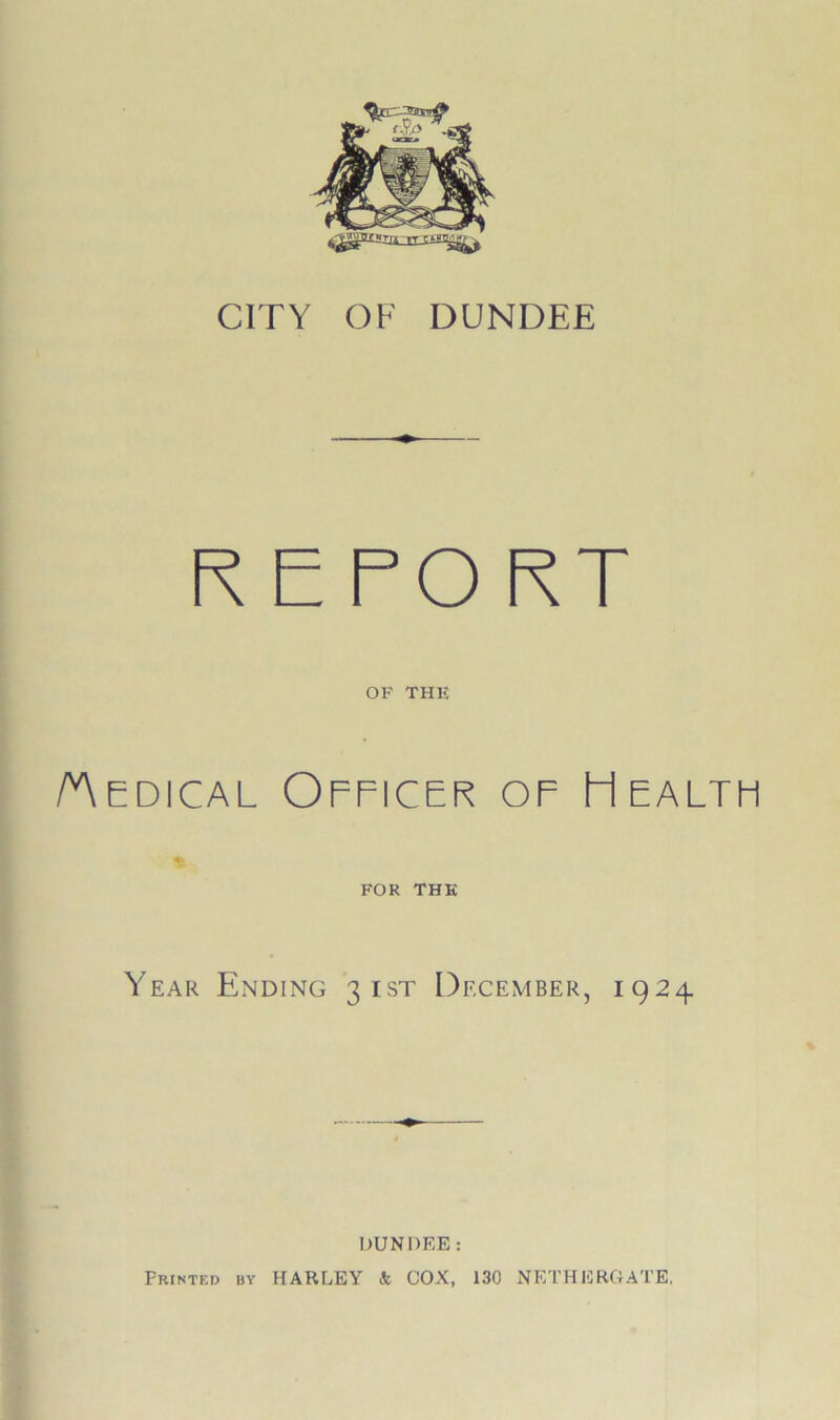 CITY OF DUNDEE REPORT OF THE /Medical Officer of Health FOR THE Year Ending 31ST December, 1924. DUNDEE: Printed by HARLEY k COX, 130 NETHERGATE.
