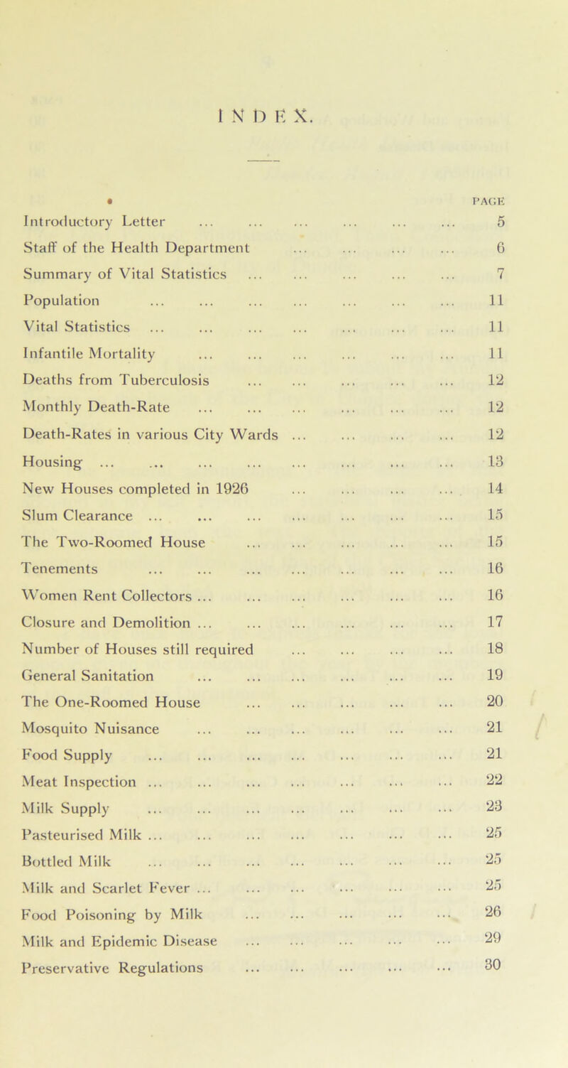 I N n E X. • PAGE Introductory Letter ... ... ... ... ... ... 5 Staff of the Health Department ... ... ... ... 6 Summary of Vital Statistics ... ... ... 7 Population ... ... ... ... ... 11 Vital Statistics ... ... ... ... ... ... ... 11 Infantile Mortality ... ... ... ... 11 Deaths from Tuberculosis ... ... ... ... ... 12 Monthly Death-Rate ... ... ... ... ... ... 12 Death-Rates in various City Wards ... ... ... ... 12 Housing ... ... ... ... ... ... 13 New Houses completed in 1926 ... ... ... ... 14 Slum Clearance ... ... ... ... ... ... ... 15 The Two-Roomed House ... ... ... 15 Tenements ... ... ... ... ... ... ... 16 Women Rent Collectors ... ... ... ... ... ... 16 Closure and Demolition ... ... ... ... 17 Number of Houses still required ... ... ... ... 18 General Sanitation ... ... ... ... 19 The One-Roomed House ... ... ... ... ... 20 Mosquito Nuisance ... ... ... ... 21 Food Supply ... ... ... ... ... 21 Meat Inspection ... ... ... ... ... 22 Milk Supply ... ... ... ... ••• 23 Pasteurised Milk ... ... ... ... ... ... ••• 25 Bottled Milk 25 Milk and Scarlet Fever ... ... ... ••• 25 Food Poisoning by Milk ... ... ... ... ••• 26 Milk and Epidemic Disease ... ••• 29 Preservative Regulations ... ... ••• ••• ••• 30