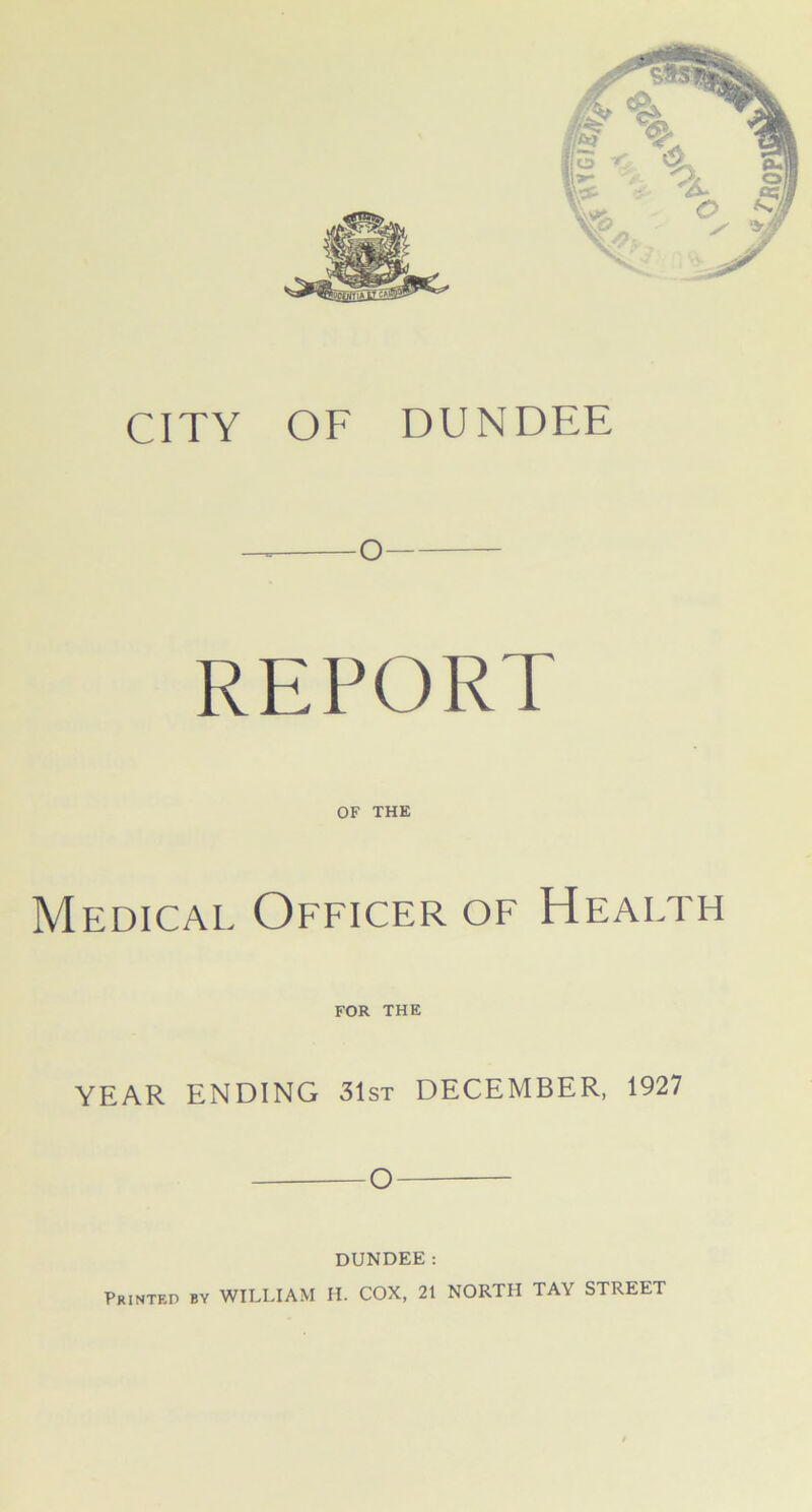 CITY OF DUNDEE — o REPORT OF THE Medical Officer of Health FOR THE YEAR ENDING 31st DECEMBER, 1927 O DUNDEE: Printed by WILLIAM H. COX, 21 NORTH TA\ STREET